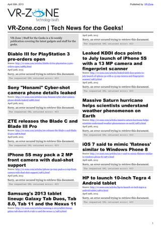 April 30th, 2013 Published by: VR-Zone
1
VR-Zone.com | Tech News for the Geeks!
VR-Zone | Stuff for the Geeks is a bi-weekly
publication covering the latest gadgets and stuff for the
geeks.
Diablo III for PlayStation 3
pre-orders open
Source: http://vr-zone.com/articles/diablo-iii-for-playstation-3-pre-
orders-open/19883.html
April 30th, 2013
Sorry, an error occured trying to retrieve this document.
The requested URL returned error: 403
Sony "Honami" Cyber-shot
camera phone details leaked
Source: http://vr-zone.com/articles/sony-honami-cyber-shot-camera-
phone-details-leaked/19881.html
April 30th, 2013
Sorry, an error occured trying to retrieve this document.
The requested URL returned error: 403
ZTE releases the Blade C and
Blade III Pro
Source: http://vr-zone.com/articles/zte-releases-the-blade-c-and-blade-
iii-pro/19876.html
April 30th, 2013
Sorry, an error occured trying to retrieve this document.
The requested URL returned error: 403
iPhone 5S may pack a 2 MP
front camera with dual-shot
support
Source: http://vr-zone.com/articles/iphone-5s-may-pack-a-2-mp-front-
camera-with-dual-shot-support/19875.html
April 30th, 2013
Sorry, an error occured trying to retrieve this document.
The requested URL returned error: 403
Samsung's 2013 tablet
lineup: Galaxy Tab Duos, Tab
8.0, Tab 11 and the Nexus 11
Source: http://vr-zone.com/articles/samsung-s-2013-tablet-lineup-
galaxy-tab-duos-tab-8.0-tab-11-and-the-nexus-11/19874.html
April 30th, 2013
Sorry, an error occured trying to retrieve this document.
The requested URL returned error: 403
Leaked KDDI docs points
to July launch of iPhone 5S
with a 13 MP camera and
fingerprint scanner
Source: http://vr-zone.com/articles/leaked-kddi-docs-points-to-
july-launch-of-iphone-5s-with-a-13-mp-camera-and-fingerprint-
scanner/19873.html
April 30th, 2013
Sorry, an error occured trying to retrieve this document.
The requested URL returned error: 403
Massive Saturn hurricane
helps scientists understand
weather phenomenon on
Earth
Source: http://vr-zone.com/articles/massive-saturn-hurricane-helps-
scientists-understand-weather-phenomenon-on-earth/19872.html
April 30th, 2013
Sorry, an error occured trying to retrieve this document.
The requested URL returned error: 403
iOS 7 said to mimic 'flatness'
similar to Windows Phone 8
Source: http://vr-zone.com/articles/ios-7-said-to-mimic-flatness-similar-
to-windows-phone-8/19871.html
April 29th, 2013
Sorry, an error occured trying to retrieve this document.
The requested URL returned error: 403
HP to launch 10-inch Tegra 4
Android tablet
Source: http://vr-zone.com/articles/hp-to-launch-10-inch-tegra-4-
android-tablet/19870.html
April 29th, 2013
Sorry, an error occured trying to retrieve this document.
The requested URL returned error: 403
 