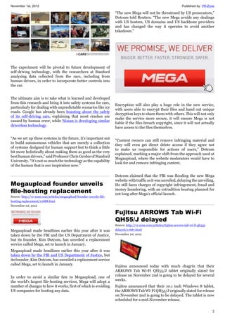 November 1st, 2012 Published by: VR-Zone
2
The experiment will be pivotal to future development of
self-driving technology, with the researchers at Stanford
analysing data collected from the race, including from
human drivers, in order to incorporate better controls into
the car.
The ultimate aim is to take what is learned and developed
from this research and bring it into safety systems for cars,
particularly for dealing with unpredictable scenarios like icy
roads. Google has already been boasting about the safety
of its self-driving cars, explaining that most crashes are
caused by human error, while Nissan is developing similar
driverless technology.
“As we set up these systems in the future, it's important not
to build autonomous vehicles that are merely a collection
of systems designed for human support but to think a little
bit more holistically about making them as good as the very
best human drivers,” said Professor Chris Gerdes of Stanford
University. “It's not so much the technology as the capability
of the human that is our inspiration now.”
Megaupload founder unveils
file-hosting replacement
Source: http://vr-zone.com/articles/megaupload-founder-unveils-file-
hosting-replacement/17688.html
November 1st, 2012
Megaupload made headlines earlier this year after it was
taken down by the FBI and the US Department of Justice,
but its founder, Kim Dotcom, has unveiled a replacement
service called Mega, set to launch in January.
Megaupload made headlines earlier this year after it was
taken down by the FBI and US Department of Justice, but
its founder, Kim Dotcom, has unveiled a replacement service
called Mega, set to launch in January.
In order to avoid a similar fate to Megaupload, one of
the world's largest file-hosting services, Mega will adopt a
number of changes to how it works, first of which is avoiding
US companies for hosting any data.
“The new Mega will not be threatened by US prosecutors,”
Dotcom told Reuters. “The new Mega avoids any dealings
with US hosters, US domains and US backbone providers
and has changed the way it operates to avoid another
takedown.”
Encryption will also play a huge role in the new service,
with users able to encrypt their files and hand out unique
decryption keys to share them with others. This will not only
make the service more secure, it will ensure Mega is not
liable if the files breach copyright, since it will not actually
have access to the files themselves.
“Content owners can still remove infringing material and
they will even get direct delete access if they agree not
to make us responsible for actions of users,” Dotcom
explained, marking a major shift from the approach used at
Megaupload, where the website moderators would have to
look for and remove infringing content.
Dotcom claimed that the FBI was flooding the new Mega
website with traffic as it was unveiled, delaying the unveiling.
He still faces charges of copyright infringement, fraud and
money laundering, with an extradition hearing planned for
not long after Mega's official launch.
Fujitsu ARROWS Tab Wi-Fi
QH55/J delayed
Source: http://vr-zone.com/articles/fujitsu-arrows-tab-wi-fi-qh55j-
delayed/17687.html
November 1st, 2012
Fujitsu announced today with much chagrin that their
ARROWS Tab Wi-Fi QH55/J tablet originally slated for
release on November 2nd is going to be delayed for several
weeks.
Fujitsu announced that their 10.1 inch Windows 8 tablet,
the ARROWS Tab Wi-Fi QH55/J originally slated for release
on November 2nd is going to be delayed. The tablet is now
scheduled for a mid-November release.
 