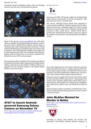 November 13th, 2012 Published by: VR-Zone
8
and physics system, multiplayer replay, and a new levelling
system to provide more customisation for players.
Heart of the Swarm can be pre-ordered now, with three
editions available: the standard edition download, with just
the game itself; a Digital Deluxe Edition with the game, a
Torrasque skin, three unique portraits and decals, a World
of Warcraft Baneling pet, and blade wings and a banner sigil
for Diablo 3, showcasing Blizzard’s ability to entice players of
its other games to part with cash; and finally the Collector's
Edition, with all of the above, an art book, soundtrack CD,
behind-the-scenes DVD, and mousepad.
The expansion will be available for PC and Mac and will sell
for $39.99 for the basic edition, $59.99 for the Digital Deluxe
Edition, and $79.99 for the Collector's Edition. Players can
upgrade from the standard edition to the Digital Deluxe
Edition at any time for $20.
AT&T to launch Android-
powered Samsung Galaxy
Camera on November 16
Source: http://vr-zone.com/articles/at-t-to-launch-android-powered-
samsung-galaxy-camera-on-november-16/17828.html
November 13th, 2012
Samsung and AT&T will launch a high-end Android-based
Galaxy camera on November 16 for US consumption. Will
this camera be a hit or a novelty item?
The camera, although having already been launched in
various locales worldwide, is finally coming to the US with a
pretty nice price tag. Originally tagged for retail as a $499
purchase, the price seems to have dropped to $399 for US
consumers—with a catch, that is. Buyers will be able to
purchase the Android-powered Galaxy camera for $399 if
they decide to also purchase a Samsung Galaxy Smartphone
as well.
True to the Android meme, the Camera will sport a 4.8-inch
Super Clear HD LCD screen, a 1.4GHz quad-core CPU, Wi-
Fi, 3G and 4G support (varies on model), Wi-Fi Direct, and a
microSD. The camera itself boasts a 16MP sensor, 21X zoom,
and a wide variety of built-in photo editing software.
Since the camera is capable of 3G and 4G connectivity, you’ll
be able to purchase AT&T’s data services. The pricings of the
various service includes: Mobile Share which allows you to
share between 1GB-20GB for $10, DataConnect 250MB for
$15, DataConnect 3GB for $30, and DataConnect 5GB for
$50.
Does the Galaxy Camera sound like a worthwhile buy? Or is
it just a novelty item that will get phased out sooner or later?
Comments below!
John McAfee Wanted for
Murder in Belize
Source: http://vr-zone.com/articles/john-mcafee-wanted-for-murder-in-
belize/17827.html
November 13th, 2012
According to reports, John McAfee, the founder and
namesake of the McAfee antivirus software company, is
 