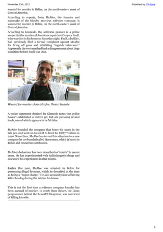 November 13th, 2012 Published by: VR-Zone
9
wanted for murder in Belize, on the north-eastern coast of
Central America.
According to reports, John McAfee, the founder and
namesake of the McAfee antivirus software company, is
wanted for murder in Belize, on the north-eastern coast of
Central America.
According to Gizmodo, the antivirus pioneer is a prime
suspect in the murder of American expatriate Gregory Faull,
who was shot in his home on Saturday night. Faull, a builder,
had previously filed a formal complaint against McAfee
for firing off guns and exhibiting "roguish behaviour."
Apparently the two men had had a disagreement about dogs
sometime before Faull was shot.
Wanted for murder: John McAfee. Photo: Youtube
A police statement obtained by Gizmodo notes that police
haven't established a motive yet, but are pursuing several
leads, one of which appears to be McAfee.
McAfee founded the company that bears his name in the
late 90s and went on to sell it to Intel for $US7.7 billion in
2010. Since then, McAfee has turned his attention to a new
company he co-founded called Quorumex, which is based in
Belize and researches antibiotics.
McAfee's behaviour has been described as "erratic" in recent
years. He has experimented with hallucinogenic drugs and
discussed his experiences in chat rooms.
Earlier this year, McAfee was arrested in Belize for
possessing illegal firearms, which he described at the time
as being a "bogus charge." He also accused police of having
killed his dog during the raid on his house.
This is not the first time a software company founder has
been accused of murder. In 2008 Hans Reiser, the Linux
programmer behind the ReiserFS filesystem, was convicted
of killing his wife.
 