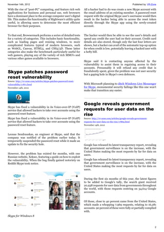 November 14th, 2012 Published by: VR-Zone
2
With the rise of “post-PC” computing, and feature rich web
applications for business and personal use, web browsers
have a dominant place in the average computer user's digital
life. This makes the functionality of Rightware's utility quite
useful, in allowing users to determine the most efficient
browser for their purposes.
To that end, Browsermark performs a series of detailed tests
for a variety of categories. This includes basic functionality,
such as loading pages and resizing windows, to more
complicated features typical of modern browsers, such
as WebGL, Canvas, HTML5, and CSS3/3D. These latter
categories also make the benchmark particularly useful for
web gamers, playing any of the variety of rich MMO's and
various other games available to browsers.
Skype patches password
reset vulnerability
Source: http://vr-zone.com/articles/skype-patches-password-reset-
vulnerability/17871.html
November 14th, 2012
Skype has fixed a vulnerability in its Voice-over-IP (VoIP)
service that allowed hackers to take over accounts using the
password reset feature.
Skype has fixed a vulnerability in its Voice-over-IP (VoIP)
service that allowed hackers to take over accounts using the
password reset feature.
Leonas Sendrauskas, an engineer at Skype, said that the
company was notified of the problem earlier today. It
temporarily suspended the password reset while it made an
update to fix the security hole.
However, the problem has existed for months, with one
Russian website, Xeksec, featuring a guide on how to exploit
the vulnerability. When the bug finally gained notoriety on
Reddit Skype took notice.
Skype for Windows 8
All a hacker had to do was create a new Skype account with
the email address of an existing member. A password reset
request with the original Skype user's username would then
result in the hacker being able to access the reset token
directly through the Skype app using the newly-created
account.
The hacker would then be able to see the user's details and
spend any credit the user had on their account. Credit card
details are also stored, though only the last four letters are
shown, but a hacker can avail of the automatic top-up option
for when credit is low, potentially leaving a hacked user with
a hefty bill.
Skype said it is contacting anyone affected by the
vulnerability to assist them in regaining access to their
accounts. Presumably it will refund any credit that is
fraudulently spent, given the problem was not user security
but a gaping hole in Skype's own defences.
With Microsoft planning to ditch Windows Live Messenger
for Skype, monumental security failings like this one won't
make that transition any easier.
Google reveals government
requests for user data on the
rise
Source: http://vr-zone.com/articles/google-reveals-government-
requests-for-user-data-on-the-rise/17869.html
November 14th, 2012
Google has released its latest transparency report, revealing
that government surveillance is on the increase, with the
United States making the most requests by far for data on
users.
Google has released its latest transparency report, revealing
that government surveillance is on the increase, with the
United States making the most requests by far for data on
users.
During the first six months of this year, the latest figures
to be added to Google's tally, the search giant received
20,938 requests for user data from governments throughout
the world, with those requests centring on 34,614 Google
accounts.
Of those, close to 40 percent came from the United States,
which made a whopping 7,969 requests, relating to 16,281
accounts. 90 percent of these were fully or partially complied
with.
 