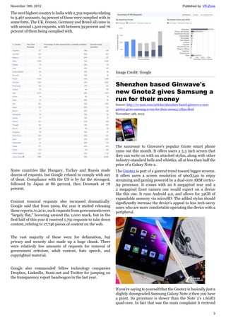 November 14th, 2012 Published by: VR-Zone
3
The next highest country is India with 2,319 requests relating
to 3,467 accounts. 64 percent of these were complied with in
some form. The UK, France, Germany and Brazil all came in
with around 1,500 requests, with between 39 percent and 76
percent of them being complied with.
Some countries like Hungary, Turkey and Russia made
dozens of requests, but Google refused to comply with any
of them. Compliance with the US is by far the strongest,
followed by Japan at 86 percent, then Denmark at 78
percent.
Content removal requests also increased dramatically.
Google said that from 2009, the year it started releasing
these reports, to 2011, such requests from governments were
“largely flat,” hovering around the 1,000 mark, but in the
first half of this year it received 1,791 requests to take down
content, relating to 17,746 pieces of content on the web.
The vast majority of these were for defamation, but
privacy and security also made up a huge chunk. There
were relatively low amounts of requests for removal of
government criticism, adult content, hate speech, and
copyrighted material.
Google also commended fellow technology companies
Dropbox, LinkedIn, Sonic.net and Twitter for jumping on
the transparency report bandwagon in the last year.
Image Credit: Google
Shenzhen based Ginwave's
new Gnote2 gives Samsung a
run for their money
Source: http://vr-zone.com/articles/shenzhen-based-ginwave-s-new-
gnote2-gives-samsung-a-run-for-their-money/17830.html
November 14th, 2012
The successor to Ginwave's popular Gnote smart phone
came out this month. It offers users a 5.3 inch screen that
they can write on with an attached stylus, along with other
industry-standard bells and whistles, all at less than half the
price of a Galaxy Note 2.
The Gnote2 is part of a general trend toward bigger screens.
It offers users a screen resolution of 960X540 to enjoy
streaming and gaming powered by a dual-core ARM cortex-
A9 processor. It comes with an 8 megapixel rear and a
2 megapixel front camera one would expect on a device
like this one. It runs Android 4.0, and allows for 32GB of
expandable memory via microSD. The added stylus should
significantly increase the device's appeal to less tech-savvy
users who are more comfortable operating the device with a
peripheral.
If you're saying to yourself that the Gnote2 is basically just a
slightly downgraded Samsung Galaxy Note 2 then you have
a point. Its processor is slower than the Note 2's 1.6GHz
quad-core. In fact that was the main complaint it recieved
 