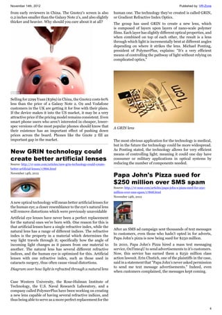 November 14th, 2012 Published by: VR-Zone
4
from early reviewers in China. The Gnote2's screen is also
0.2 inches smaller than the Galaxy Note 2's, and also slightly
thicker and heavier. Why should you care about it at all?
Selling for 2299 Yuan ($369) in China, the Gnote2 costs 60%
less than the price of a Galaxy Note 2. O2 and Vodafone
customers in the UK are getting it for free with their plans.
If the device makes it into the US market, it may be a very
attractive price if the pricing model remains consistent. Even
smart phone users who aren't interested in cheaper, lower-
spec versions of the most popular phones should know that
their existence has an important effect of pushing down
prices across the board. Phones like the Gnote 2 fill an
important gap in the market.
New GRIN technology could
create better artificial lenses
Source: http://vr-zone.com/articles/new-grin-technology-could-create-
better-artificial-lenses/17866.html
November 14th, 2012
A new optical technology will mean better artificial lenses for
the human eye; a closer resemblance to the eye's natural lens
will remove distortions which were previously unavoidable
Artificial eye lenses have never been a perfect replacement
for the natural ones we're born with. One reason for this is
that artificial lenses have a single refractive index, while the
natural lens has a range of different indices. The refractive
index is the property in a material which determines the
way light travels through it; specifically how the angle of
incoming light changes as it passes from one material to
another. The natural lens has several different refractive
indices, and the human eye is optimized for this. Artificial
lenses with one refractive index, such as those used in
cataracts surgery, thus often cause visual distortions.
Diagram over how light is refracted through a natural lens
Case Western University, the Rose-Hulman Institute of
Technology, the U.S. Naval Research Laboratory, and a
company called PolymerPlus have been working on creating
a new lens capable of having several refractive indices, and
thus being able to serve as a more perfect replacement for the
human one. The technology they've created is called GRIN,
or Gradient Refractive Index Optics.
The group has used GRIN to create a new lens, which
is composed of layers upon layers of nano-scale polymer
films. Each layer has slightly different optical properties, and
when combined on top of each other, the result is a lens
through which light is incrementally bent at different angles
depending on where it strikes the lens. Michael Ponting,
president of PolymerPlus, explains: “It’s a very efficient
means of controlling the pathway of light without relying on
complicated optics,"
A GRIN lens
The most obvious application for the technology is medical,
but in the future the technology could be more widespread.
As Ponting stated, the technology allows for very efficient
means of controlling light; meaning it could one day have
consumer or military applications in optical systems by
reducing the number of components needed.
Papa John's Pizza sued for
$250 million over SMS spam
Source: http://vr-zone.com/articles/papa-john-s-pizza-sued-for-250-
million-over-sms-spam/17868.html
November 14th, 2012
After an SMS ad campaign sent thousands of text messages
to customers, even those who hadn't opted in for adverts,
Papa John's pizza is now being sued for $250 million.
In 2010, Papa John's Pizza hired a mass text messaging
service, OnTime4U to send advertisements to it's customers.
Now, this service has earned them a $250 million class
action lawsuit. Erin Chutich, one of the plaintiffs in the case,
said in a statement that "Papa John's never asked permission
to send me text message advertisements." Indeed, even
when customers complained, the messages kept coming.
 