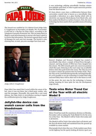 November 14th, 2012 Published by: VR-Zone
5
The lawsuit was certified by U.S. District Court Judge John
C. Coughenour on November 9 in Seattle, Wa. If successful,
it will lead to a big fine for Papa John's, according to the
Telephone Consumer Protection Act. This act states that it is
illegal to send advertisements to anyone who hasn't opted in
to receive that information. The lawsuit requests $500 worth
of damages for each sent text message. The lawsuit is also
claiming that, in total, 500,000 messages have been sent.
Judge John C. Coughenour
Papa John's has stated that it acted within the extent of the
law, since it was not them, but a third party vendor, who
sent the messages. Personally, this seems like a very weak
defense, but Papa John's is nevertheless moving to appeal
the certification given by Judge Coughenour.
Jellyfsh-like device can
snatch cancer cells from the
bloodstream
Source: http://vr-zone.com/articles/jellyfsh-like-device-can-snatch-
cancer-cells-from-the-bloodstream/17867.html
November 14th, 2012
A new technology utilizing microfluidic biochips mimics
how jellyfish catch food, in order to grab cancerous proteins
from the blood stream.
It's been about a year since a collaboration between three
universities created what is known as a microfluidic chip;
essentially a laboratory on a glass biochip which with no
electricity can separate blood plasma from blood cells, and
then analyze the blood in a variety of sensors. Now, the same
technology has been used to find a possible means of treating
cancer.
Boston's Brigham and Women's Hospital has created a
microfluidic chip where a sample of blood flows through a
channel, and long strands of DNA have been dangled into
this stream. The DNA strands grab onto cancerous proteins
which flow past, behaving in the exact same way as jellyfish
behave when they grab food in the ocean. The chip can even
be made to release the proteins later for further study. Thus,
the chip can be used both therapeutically and diagnostically.
It's even possible to use the technology to isolate fetal cells,
and most likely there will be other sues in the future as well.
At this point, the next step for the technology is human
testing, meaning it's been quite far into the development
stage already.
Tesla wins Motor Trend Car
of the Year with all electric
Model S
Source: http://vr-zone.com/articles/tesla-wins-motor-trend-car-of-the-
year-with-all-electric-model-s/17855.html
November 14th, 2012
Motor Trend has made the unanimous decision on Monday,
November 12th in making the Tesla Model S to be the 2013
Car of the Year. The Model S will be Tesla’s first sedan and
is all electric.
The Model S will be Tesla’s first sedan that is all electric and
the first all electric built and marketed from the ground up
available to a mass market.
Most people drool when they see a Tesla roadster pass them
on the highway but the sporty looking all electric sport cars
 