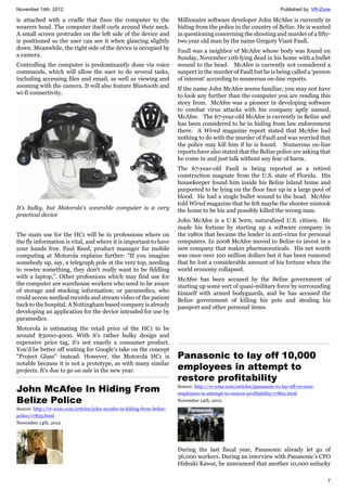 November 14th, 2012 Published by: VR-Zone
7
is attached with a cradle that fixes the computer to the
wearers head. The computer itself curls around their neck.
A small screen protrudes on the left side of the device and
is positioned so the user can see it when glancing slightly
down. Meanwhile, the right side of the device is occupied by
a camera.
Controlling the computer is predominantly done via voice
commands, which will allow the user to do several tasks,
including accessing files and email, as well as viewing and
zooming with the camera. It will also feature Bluetooth and
wi-fi connectivity.
It's bulky, but Motorola's wearable computer is a very
practical device
The main use for the HC1 will be in professions where on
the fly information is vital, and where it is important to have
your hands free. Paul Reed, product manager for mobile
computing at Motorola explains further: "If you imagine
somebody up, say, a telegraph pole at the very top, needing
to rewire something, they don't really want to be fiddling
with a laptop,". Other professions which may find use for
the computer are warehouse workers who need to be aware
of storage and stocking information; or paramedics, who
could access medical records and stream video of the patient
back to the hospital. A Nottingham based company is already
developing an application for the device intended for use by
paramedics.
Motorola is estimating the retail price of the HC1 to be
around $3000-4000. With it's rather bulky design and
expensive price tag, it's not exactly a consumer product.
You'd be better off waiting for Google's take on the concept
"Project Glass" instead. However, the Motorola HC1 is
notable because it is not a prototype, as with many similar
projects. It's due to go on sale in the new year.
John McAfee In Hiding From
Belize Police
Source: http://vr-zone.com/articles/john-mcafee-in-hiding-from-belize-
police/17853.html
November 14th, 2012
Millionaire software developer John McAfee is currently in
hiding from the police in the country of Belize. He is wanted
in questioning concerning the shooting and murder of a fifty-
two year old man by the name Gregory Viant Faull.
Faull was a neighbor of McAfee whose body was found on
Sunday, November 11th lying dead in his home with a bullet
wound to the head. McAfee is currently not considered a
suspect in the murder of Faull but he is being called a ‘person
of interest’ according to numerous on-line reports.
If the name John McAfee seems familiar, you may not have
to look any further than the computer you are reading this
story from. McAfee was a pioneer in developing software
to combat virus attacks with his company aptly named,
McAfee. The 67-year-old McAfee is currently in Belize and
has been considered to be in hiding from law enforcement
there. A Wired magazine report stated that McAfee had
nothing to do with the murder of Faull and was worried that
the police may kill him if he is found. Numerous on-line
reports have also stated that the Belize police are asking that
he come in and just talk without any fear of harm.
The 67-year-old Faull is being reported as a retired
construction magnate from the U.S. state of Florida. His
housekeeper found him inside his Belize Island home and
purported to be lying on the floor face up in a large pool of
blood. He had a single bullet wound to the head. McAfee
told Wired magazine that he felt maybe the shooter mistook
the home to be his and possibly killed the wrong man.
John McAfee is a U.K born, naturalized U.S. citizen. He
made his fortune by starting up a software company in
the 1980s that became the leader in anti-virus for personal
computers. In 2008 McAfee moved to Belize to invest in a
new company that makes pharmaceuticals. His net worth
was once over 100 million dollars but it has been rumored
that he lost a considerable amount of his fortune when the
world economy collapsed.
McAfee has been accused by the Belize government of
starting up some sort of quasi-military force by surrounding
himself with armed bodyguards, and he has accused the
Belize government of killing his pets and stealing his
passport and other personal items.
Panasonic to lay off 10,000
employees in attempt to
restore profitability
Source: http://vr-zone.com/articles/panasonic-to-lay-off-10-000-
employees-in-attempt-to-restore-profitability/17862.html
November 14th, 2012
During the last fiscal year, Panasonic already let go of
36,000 workers. During an interview with Panasonic’s CFO
Hideaki Kawai, he announced that another 10,000 unlucky
 