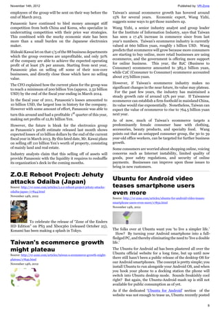 November 14th, 2012 Published by: VR-Zone
8
employees of the group will be sent on their way before the
end of March 2013.
Panasonic have continued to bled money amongst stiff
competition from both China and Korea, who specialize in
undercutting competition with their price war strategies.
This combined with the murky economic state has been
more than a small burden on the Japanese electronics
maker.
Hideaki Kawai let on that 1/5 of the 88 business departments
which the group oversees are unprofitable, and only 50%
of the company are able to achieve the expected operating
profit of at least 5% per annum. Starting from next year,
Panasonic plan on selling off some of their non-core
businesses, and directly close those which have no selling
value.
The CFO explained how the current plans for the group was
to reach a minimum of 200 billion Yen (approx. 2.52 billion
USD) by the end of the fiscal year ending in March 2014.
In the fiscal year of 2011, Panasonic’s losses amounted to
10 billion USD, the largest loss in history for the company.
However with some amount of effort, Panasonic was able to
turn this around and had a profitable 1st
quarter of this year,
making net profits of 12,81 billion Yen.
However, the future is bleak for the electronics group
as Panasonic’s profit estimate released last month shows
expected losses of 10 billion dollars by the end of the current
fiscal year in March 2013. By this fated date, Mr. Kawai plans
on selling off 110 billion Yen’s worth of property, consisting
of mainly land and real estate.
Industry analysts claim that this selling off of assets will
provide Panasonic with the liquidity it requires to reshuffle
its organization’s deck in the coming months.
Z.O.E Reboot Project: Jehuty
attacks Odaiba (Japan)
Source: http://vr-zone.com/articles/z.o.e-reboot-project-jehuty-attacks-
odaiba-japan-/17844.html
November 14th, 2012
To celebrate the release of “Zone of the Enders
HD Edition” on PS3 and Xbox360 (released October 25),
Konami has been making a splash in Tokyo.
Taiwan's ecommerce growth
might plateau
Source: http://vr-zone.com/articles/taiwan-s-ecommerce-growth-might-
plateau/17849.html
November 14th, 2012
Taiwan's annual ecommerce growth has hovered around
15% for several years. Economic expert, Wang Yizhi,
suggests some ways to get those numbers up.
Wang Yizhi, a senior industry analyst and group leader
for the Institute of Information Industry, says that Taiwan
has seen a 17.4% increase in commerce since from last
year's numbers. Taiwan's ecommerce industry is currently
valued at 660 billion yuan, roughly 1 billion USD. Wang
predicts that ecommerce will grow because more consumers
are starting to buy online, more retail businesses are using
ecommerce, and the government is offering more support
for online business. This year, the B2C (Business to
Consumer) ecommerce amounted to 385.2 billion yuan,
while C2C (Consumer to Consumer) ecommerce accounted
about 275 billion yuan.
However, if Taiwan's ecommerce industry makes no
significant changes in the near future, its value may plateau.
For the past few years, the industry has maintained a
steady growth rate of around 15% per year. If Taiwanese
ecommerce can establish a firm foothold in mainland China,
its value would rise exponentially. Nonetheless, Taiwan can
expect the value of ecommerce to rise to 764.5 billion yuan
next year.
As of now, much of Taiwan's ecommerce targets a
predominantly female consumer base with clothing,
accessories, beauty products, and specialty food. Wang
points out that an untapped consumer group, the 30 to 39
year-old office workers, can be targeted for further business
growth.
Some consumers are worried about shopping online, voicing
concerns such as Internet instability, limited quality of
goods, poor safety regulations, and security of online
payments. Businesses can improve upon those issues to
bring in new customers.
Ubuntu for Android video
teases smartphone users
even more
Source: http://vr-zone.com/articles/ubuntu-for-android-video-teases-
smartphone-users-even-more/17852.html
November 14th, 2012
The folks over at Ubuntu want you ‘to live a simpler life.’
How? By turning your Android smartphone into a full-
fledged PC, and thereby eliminating the need to 'live a double
life.'
The Ubuntu for Android ad has been plastered all over the
Ubuntu official website for a long time, but up until now
there still hasn’t been a public release of the desktop OS for
our Android smartphones. The concept is pretty simple; you
install Ubuntu to run alongside your Android OS, and when
you hook your phone to a docking station the phone will
switch into Ubuntu desktop mode. Sounds freakishly cool
right? But again, the Ubuntu-Android mash up is still not
available for public consumption as of yet.
As if the dedicated ‘Ubuntu for Android’ section of the
website was not enough to tease us, Ubuntu recently posted
 