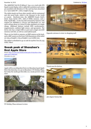 November 1st, 2012 Published by: VR-Zone
3
The ARROWS Tab Wi-Fi QH55/J has a 10.1 inch wide IPS
liquid crystal display with a 1366x768 resolution and comes
pre-installed with Windows 8. The unit has been described
as a “pure tablet PC”, with a weight of 574g.
The tablet stands out from other models with its waterproof
and dirt proof body, which is the thinnest in the world
at 9.9mm. Hardware-wise, the ARROWS boasts Intel's
latest Atom Z2760 CPU, 2GB of DDR2 memory, and a
hefty 64GB SSD. It also has full connectivity features with
support for IEEE802.11 a/b/g/n and Bluetooth 4.0, and
users will get about 10.5 hours of video playback on a single
charge. Addtional features include GPS, accelerometer,
magnetometer, ambient light sensor, and gyrometer. The
device also has a single USB 2.0 port and a single microSD
memory card slot, as well as a microphone jack.
There are two built-in cameras, an 8MP camera on the back,
and a 2MP camera on the front. Full dimensions of the tablet
are 264.4 (length) x 169.4 (height) x 9.9 (width) mm.
The tablet is scheduled to go on sale for 99.800 Yen ($1,245
USD). Yikes!
Sneak peek of Shenzhen's
first Apple Store
Source: http://vr-zone.com/articles/sneak-peek-of-shenzhen-s-first-
apple-store/17686.html
November 1st, 2012
Apple will be unveiling their first ever Shenzhen based Apple
Store this Saturday at 9 am in Shenzhen’s YT Holiday Plaza,
but today the media got first dibs on a sneak preview of the
store.
YT Holiday Plaza entrance to store
Opposite entrance to store in shopping mall
Tryout area for devices
360 degree Genius Bar
 