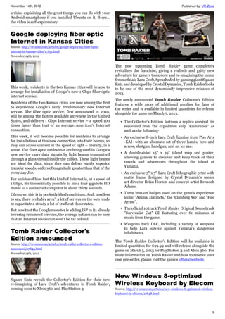 November 14th, 2012 Published by: VR-Zone
9
a video explaining all the great things you can do with your
Android smartphone if you installed Ubuntu on it. Here…
the video is self-explanatory:
Google deploying fiber optic
Internet in Kansas Cities
Source: http://vr-zone.com/articles/google-deploying-fiber-optic-
internet-in-kansas-cities/17851.html
November 14th, 2012
This week, residents in the two Kansas cities will be able to
arrange for installation of Google's new 1 Gbps fiber optic
internet service.
Residents of the two Kansas cities are now among the first
to experience Google's fairly revolutionary new Internet
service. The fiber optic service, first announced in 2010,
will be among the fastest available anywhere in the United
States, and delivers 1 Gbps Internet service – a speed 100
times faster than that of an average American's Internet
connection.
This week, it will become possible for residents to arrange
for installations of this new connection into their homes, so
they can access content at the speed of light – literally, in a
sense. The fiber optic cables that are being used in Google's
new service carry data signals by light beams transmitted
through a glass thread inside the cables. These light beams
are ideal for data, since they can deliver vastly superior
transfer speeds, orders of magnitude greater than that of the
every day Joe.
For an idea of how fast this kind of Internet is, at a speed of
1 Gbps, it's theoretically possible to zip a four gigabyte HD
movie to a connected computer in about thirty seconds.
Of course, this is in perfectly ideal conditions. And, needless
to say, there probably aren't a lot of servers on the web ready
to capacitate a steady a lot of traffic at those rates.
But now that the Google monster is adding ISP to its already
towering resume of services, the average netizen can be sure
that an Internet revolution won't be far behind.
Tomb Raider Collector's
Edition announced
Source: http://vr-zone.com/articles/tomb-raider-collector-s-edition-
announced/17843.html
November 14th, 2012
Square Enix reveals the Collector's Edition for their new
re-imagining of Lara Croft's adventures in Tomb Raider,
coming soon to Xbox 360 and PlayStation 3.
The new upcoming Tomb Raider game completely
revitalizes the franchise, giving a realistic and gritty new
adventure for gamers to explore and re-imagining the iconic
femme fatale Lara Croft. Spearheded by gaming giant Square
Enix and developed by Crystal Dynamics, Tomb Raider looks
to be one of the most dynamically impressive releases of
2013.
The newly announced Tomb Raider Collector's Edition
features a wide array of additional goodies for fans of
the series and is available in limited quantities for release
alongside the game on March 5, 2013.
• The Collector's Edition features a replica survival tin
recovered from the expedition ship "Endurance" as
well as the following:
• An exclusive 8-inch Lara Craft figurine from Play Arts
-KAI- with an alternate set of three hands, bow and
arrow, shotgun, handgun, and an ice axe.
• A double-sided 15" x 19" island map and poster,
allowing gamers to discover and keep track of their
travels and adventures throughout the island of
Yamatai.
• An exclusive 5" x 7" Lara Craft lithographic print with
matte frame designed by Crystal Dynamic's senior
art director Brian Horton and concept artist Brenoch
Adams.
• Three iron-on badges used on the game's experience
icons: "Animal Instincts," the "Climbing Axe" and "Fire
Arrow".
• The official 10 track Tomb Raider Original Soundtrack
"Survivalist Cut" CD featuring over 60 minutes of
music from the game.
• Weapons Pack DLC, including a variety of weapons
to help Lara survive against Yamatai's dangerous
inhabitants.
The Tomb Raider Collector's Edition will be available in
limited quantities for $99.99 and will release alongside the
game on March 5, 2013 for PlayStation 3 and Xbox 360. For
more information on Tomb Raider and how to reserve your
own pre-order, please visit the game's official website.
New Windows 8-optimized
Wireless Keyboard by Elecom
Source: http://vr-zone.com/articles/new-windows-8-optimized-wireless-
keyboard-by-elecom/17848.html
 