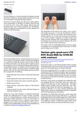 November 14th, 2012 Published by: VR-Zone
10
November 14th, 2012
The TK-FDP055 is a wireless keyboard developed recently
by Elecom. It features a special number pad that can be used
as a touch pad by using specific finger gestures.
Now here's a treat for those who still want to fully optimize
touch functionality in Windows 8 without always having
to reach for your screen while typing. Elecom has just
presented their new wireless keyboard, the TL-FDP055,
which is designed to be optimized for various Windows 8-
exclusive control functions.
The most noticeable feature on the keyboard, as you can see
in the image, is its numpad, which is actually also designed
as a touch pad. While the buttons work as they would in
an ordinary numpad, it can also be used to control a screen
mouse pointer, or to scroll and click things within Windows
8's graphical interface. In addition, the touch pad can also
receive other special commands based on specific finger
gestures. Here are the some of the things that you can do to
the numpad of the TL-FDP055:
• Swipe leftwards to the center to call up the Charm Bar
menu
• Swipe rightwards to the center switch active apps
• Swipe downwards to the center to open the apps bar
• Pinch to zoom in/out
• Swipe sideways using three fingers to flip between
webpages
• Swipe upwards from the center with three fingers to
open the Computer menu
Unlike the some other Windows 8 optimized keyboards
though, the configuration for its input "system" is actually
more of a typical desktop-use wireless keyboard than an
all-rounder mobile keyboard. It does not send input via
Bluetooth, but instead it uses a wireless receiver that is
plugged into the main unit's full USB port. This can be a
hassle to some mobile Windows 8 units, but is thankfully not
a problem for Microsoft's flagship tablet unit.
The dimensions of the unit are set at 369 x 124 x 24 mm,
and weighs 442 grams. It uses two AA batteries, which it
can typically use for up to 4 months. The frequency of the
wireless signal is at 2.4 Ghz and maximum use distance
is 10 meters, though it shortens to 3 meters when used
within a nearby magnetic field. Even though it's optimized
for Windows 8, it can also be used for Windows XP, Vista
and 7 (albeit without the touch functions).
The release of the TL-FDP055BK (black version) in Japan
is scheduled to be around December of this year. It will be
priced at 8431 yen (107 USD).
Verizon gets quad-core LTE
HTC Droid DNA for $199.99
with contract
Source: http://vr-zone.com/articles/verizon-gets-quad-core-lte-htc-
droid-dna-for-199.99-with-contract/17850.html
November 14th, 2012
Starting November 21, the HTC Droid DNA will be available
for $199.99 with a two year contract, but pre-order for this
quad-core LTE-capable device is already underway.
We’ve been following HTC for a while ever since rumors
swirled about HTC developing a ‘phablet-esque’ smartphone
like the Galaxy Note, and now it’s official. The Droid DNA’s
screen size is slightly smaller than the Note II’s 5.5-inches,
but coming in at 5-inch the Droid DNA is inching ever closer
to tablet territory.
Previously, many quad-core flagships from OEMs like HTC
and Samsung did not retain that same spec when they
entered US market due to LTE requirements. Therefore,
OEMs instead installed dual-core chips that were LTE-
capable, being mainly the dual-core Snapdragon S4. The
quad-core dilemma is no more, because Qualcomm has
finally made a quad-core Snapdragon S4 that is compatible
with LTE technology here in the States.
Specifically, the Droid DNA will boast a 5-inch 1080p HD
screen protected with Corning Gorilla Glass 2, a quad-core
Snapdragon S4 Pro LTE-capable clocked at 1.5GHz, 2GB of
RAM, 16GB of internal storage, HTC’s in-house Sense 4+
UI, an 8MP rear camera, a 2.1MP front camera, NFC, sound
tuned with Beats Audio, and Android Jelly Bean to boot.
 