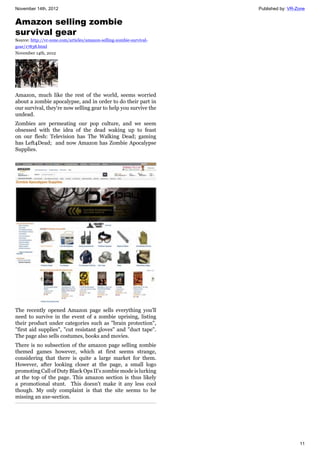 November 14th, 2012 Published by: VR-Zone
11
Amazon selling zombie
survival gear
Source: http://vr-zone.com/articles/amazon-selling-zombie-survival-
gear/17838.html
November 14th, 2012
Amazon, much like the rest of the world, seems worried
about a zombie apocalypse, and in order to do their part in
our survival, they're now selling gear to help you survive the
undead.
Zombies are permeating our pop culture, and we seem
obsessed with the idea of the dead waking up to feast
on our flesh: Television has The Walking Dead; gaming
has Left4Dead; and now Amazon has Zombie Apocalypse
Supplies.
The recently opened Amazon page sells everything you'll
need to survive in the event of a zombie uprising, listing
their product under categories such as "brain protection",
"first aid supplies", "cut resistant gloves" and "duct tape".
The page also sells costumes, books and movies.
There is no subsection of the amazon page selling zombie
themed games however, which at first seems strange,
considering that there is quite a large market for them.
However, after looking closer at the page, a small logo
promoting Call of Duty Black Ops II's zombie mode is lurking
at the top of the page. This amazon section is thus likely
a promotional stunt. This doesn't make it any less cool
though. My only complaint is that the site seems to be
missing an axe-section.
 