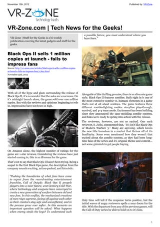 November 15th, 2012 Published by: VR-Zone
1
VR-Zone.com | Tech News for the Geeks!
VR-Zone | Stuff for the Geeks is a bi-weekly
publication covering the latest gadgets and stuff for the
geeks.
Black Ops II sells 1 million
copies at launch - fails to
impress fans
Source: http://vr-zone.com/articles/black-ops-ii-sells-1-million-copies-
at-launch--fails-to-impress-fans/17891.html
November 15th, 2012
With all of the hype and glam surrounding the release of
Black Ops II, it's no wonder that the sales are enormous. On
it's midnight launch alone, the game sold over one million
copies. But with the reviews and opinions beginning to role
in, impressions have not been so high.
On Amazon alone, the highest number of ratings for the
game are 1-star reviews. Considering the reviews have just
started coming in, this is an ill-omen for the game.
That's not to say that Black Ops II hasn't been trying. Being a
sequel to the first Black Ops game, the description from the
company sounds exciting, action-packed, and futuristic:
“Pushing the boundaries of what fans have come
to expect from the record-setting entertainment
franchise, Call of Duty®: Black Ops II propels
players into a near future, 21st Century Cold War,
where technology and weapons have converged to
create a new generation of warfare between old and
new foes. In this conflict, the mechanized creations
of men reign supreme, facing off against each other
as their creators stay safe and unconflicted, and in
the process grow ever softer. In this scenario an
important question will be asked: What happens
when enemy steals the keys? To understand such
a possible future, you must understand where you
have been.”
Alongside of this thrilling premise, there is an alternate game
style. Black Ops II features zombies. Built right in is one of
the most extensive zombie vs. humans elements in a game
that's not at all about zombies. The game features three
different zombie-fighting modes: storyline play-through,
survival, and 4v4 team mode. Excitement has been building
since they announced the sans-modding zombie content,
and folks were ready to spring into action with the release.
The reviewers, however, are not so excited. One such
reviewer, S. Joshi, commented that, “It's isn't like Black Ops
or Modern Warfare 3.” Many are agreeing, which leaves
the new title homeless in a market that thrives off of it's
familiarity. Some even mentioned how they weren't that
excited about the zombie content, as they had been long-
time fans of the series and it's original theme and content...
not some gimmick to get people buying.
Only time will tell if the response turns positive, but the
initial waves of angry reviewers spells a near doom for the
title. With the departure from any of the previous games, will
the Call of Duty series be able to hold on to it's fans.
 