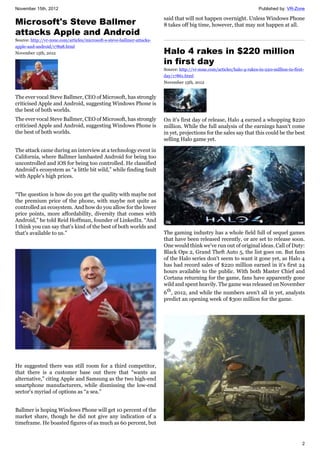 November 15th, 2012 Published by: VR-Zone
2
Microsoft's Steve Ballmer
attacks Apple and Android
Source: http://vr-zone.com/articles/microsoft-s-steve-ballmer-attacks-
apple-and-android/17898.html
November 15th, 2012
The ever vocal Steve Ballmer, CEO of Microsoft, has strongly
criticised Apple and Android, suggesting Windows Phone is
the best of both worlds.
The ever vocal Steve Ballmer, CEO of Microsoft, has strongly
criticised Apple and Android, suggesting Windows Phone is
the best of both worlds.
The attack came during an interview at a technology event in
California, where Ballmer lambasted Android for being too
uncontrolled and iOS for being too controlled. He classified
Android's ecosystem as “a little bit wild,” while finding fault
with Apple's high prices.
“The question is how do you get the quality with maybe not
the premium price of the phone, with maybe not quite as
controlled an ecosystem. And how do you allow for the lower
price points, more affordability, diversity that comes with
Android,” he told Reid Hoffman, founder of LinkedIn. “And
I think you can say that's kind of the best of both worlds and
that's available to us.”
He suggested there was still room for a third competitor,
that there is a customer base out there that “wants an
alternative,” citing Apple and Samsung as the two high-end
smartphone manufacturers, while dismissing the low-end
sector's myriad of options as “a sea.”
Ballmer is hoping Windows Phone will get 10 percent of the
market share, though he did not give any indication of a
timeframe. He boasted figures of as much as 60 percent, but
said that will not happen overnight. Unless Windows Phone
8 takes off big time, however, that may not happen at all.
Halo 4 rakes in $220 million
in first day
Source: http://vr-zone.com/articles/halo-4-rakes-in-220-million-in-first-
day/17861.html
November 15th, 2012
On it's first day of release, Halo 4 earned a whopping $220
million. While the full analysis of the earnings hasn't come
in yet, projections for the sales say that this could be the best
selling Halo game yet.
The gaming industry has a whole field full of sequel games
that have been released recently, or are set to release soon.
One would think we've run out of original ideas. Call of Duty:
Black Ops 2, Grand Theft Auto 5, the list goes on. But fans
of the Halo series don't seem to want it gone yet, as Halo 4
has had record sales of $220 million earned in it's first 24
hours available to the public. With both Master Chief and
Cortana returning for the game, fans have apparently gone
wild and spent heavily. The game was released on November
6th
, 2012, and while the numbers aren't all in yet, analysts
predict an opening week of $300 million for the game.
 
