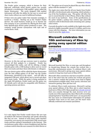 November 15th, 2012 Published by: VR-Zone
4
The Fender guitar company, which is famous for their
high-end, solid-body styled electric guitars has recently
introduced a revolutionary USB enabled guitar called the
Squier Stratocaster. The newly designed USB enabled
instrument will offer the ability for the user to record and
share tracks without any need of additional hookups.
If there were any guitar maker that emanates nostalgia, it
would be a Fender. Starting out as the ‘Fender’s Radio
Service’, the small business would go on to become the
first company to set a precedent by offering the first solid-
body Spanish-style electric guitar produced in mass. The
company would become synonymous with style and of
course Rock n’ Roll.
However, in this day and age everyone want to somehow
connect all their gadgets to a computer. Fender has
acknowledged this reality, and will be offering a budget
friendly guitar with a USB hookup to allow users to record
their own tracks and share them with friends or colleagues.
The new electric guitar will be called the Squier Stratocaster
(one the best selling guitars of all time was the Fender
Stratocaster, introduced in the 1950s) and will offer an
integrated USB port, which allows one to record and share
their music tracks. While the guitar is being marketed to
the Apple iOS platform, Fender made sure the guitar was
PC friendly and it will also be compatible with Windows 7
operating systems and above.
It is only logical that Fender would choose this new type
of method with Internet technology and speeds advancing
like they are now. Instead of some fancy audio interface
connection, now anyone can connect their USB, record some
tracks and then upload it immediately to the Internet. This
revolutionary guitar offers a stereo headphone jack that has
a volume control when the user connects it to their iDevice or
PC. The guitar can of course be played like any other electric
guitar with the standard ¼” jack.
The Apple store states that the all-new Squier from Fender
will offer a bi-directional audio streaming, which includes a
top of the line headphone amp. This guitar will allow the
user to record directly to their iPhone, iPad or Mac without
the need of any hardware. Some of the specifications on
the guitar include a pickup tone control, type mini-USB
connector with bi-directional audio streaming and a pickup
select switch.
Currently the guitar is only available at the Apple store and is
priced at a highly reasonable 199.95 U.S. dollars, and it even
comes with free shipping. For more information you can
check it out at the Apple store.
Microsoft celebrates the
10th anniversary of Xbox by
giving away special edition
consoles
Source: http://vr-zone.com/articles/microsoft-celebrates-the-10th-
anniversary-of-xbox-by-giving-away-special-edition-consoles/17890.html
November 15th, 2012
Microsoft launched the Xbox 10 years ago, and throughout
its decade-long lifespan the console has evolved into a
bona-fide entertainment system. To celebrate Xbox's 10th
anniversary, Microsoft is giving away many special edition
consoles to long-time loyal users of Xbox LIVE.
Microsoft's Xbox console has only been around for a decade,
but in that short time the system has evolved and grown
into a massive conduit that provides every kind of digital
entertainment available today: from movies, television and
interactive gaming, Xbox 360 has it all.
To celebrate Xbox's tenth anniversary, Microsoft is giving
away special editions of the Xbox 360 to select long-time
loyal users of Xbox LIVE. Many people have already received
their own consoles through the mail, however we're not
exactly sure of the requirements. Since Microsoft is awarding
and giving back to "loyal Xbox LIVE users", we can guess that
this may mean an uninterrupted subscription for perhaps
anywhere from seven to ten years...yet this hasn't been
officially confirmed and remains speculation.
 