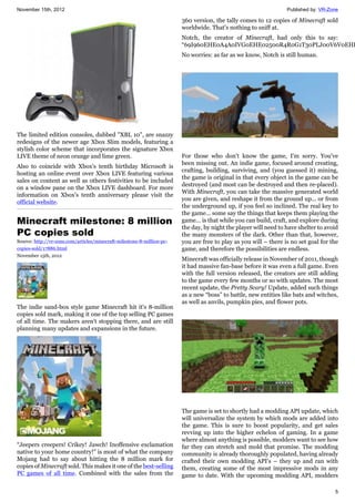 November 15th, 2012 Published by: VR-Zone
5
The limited edition consoles, dubbed "XBL 10", are snazzy
redesigns of the newer age Xbox Slim models, featuring a
stylish color scheme that incorporates the signature Xbox
LIVE theme of neon orange and lime green.
Also to coincide with Xbox's tenth birthday Microsoft is
hosting an online event over Xbox LIVE featuring various
sales on content as well as others festivities to be included
on a window pane on the Xbox LIVE dashboard. For more
information on Xbox's tenth anniversary please visit the
official website.
Minecraft milestone: 8 million
PC copies sold
Source: http://vr-zone.com/articles/minecraft-milestone-8-million-pc-
copies-sold/17886.html
November 15th, 2012
The indie sand-box style game Minecraft hit it's 8-million
copies sold mark, making it one of the top selling PC games
of all time. The makers aren't stopping there, and are still
planning many updates and expansions in the future.
“Jeepers creepers! Crikey! Jawch! Inoffensive exclamation
native to your home country!” is most of what the company
Mojang had to say about hitting the 8 million mark for
copies of Minecraft sold. This makes it one of the best-selling
PC games of all time. Combined with the sales from the
360 version, the tally comes to 12 copies of Minecraft sold
worldwide. That's nothing to sniff at.
Notch, the creator of Minecraft, had only this to say:
“69I960EHE0A4A0IVG0EHE02500R4R0G1T30PLJ00V6V0EHE
No worries: as far as we know, Notch is still human.
For those who don't know the game, I'm sorry. You've
been missing out. An indie game, focused around creating,
crafting, building, surviving, and (you guessed it) mining,
the game is original in that every object in the game can be
destroyed (and most can be destroyed and then re-placed).
With Minecraft, you can take the massive generated world
you are given, and reshape it from the ground up... or from
the underground up, if you feel so inclined. The real key to
the game... some say the things that keeps them playing the
game... is that while you can build, craft, and explore during
the day, by night the player will need to have shelter to avoid
the many monsters of the dark. Other than that, however,
you are free to play as you will – there is no set goal for the
game, and therefore the possibilities are endless.
Minecraft was officially release in November of 2011, though
it had massive fan-base before it was even a full game. Even
with the full version released, the creators are still adding
to the game every few months or so with updates. The most
recent update, the Pretty Scary! Update, added such things
as a new “boss” to battle, new entities like bats and witches,
as well as anvils, pumpkin pies, and flower pots.
The game is set to shortly had a modding API update, which
will universalize the system by which mods are added into
the game. This is sure to boost popularity, and get sales
revving up into the higher echelon of gaming. In a game
where almost anything is possible, modders want to see how
far they can stretch and mold that promise. The modding
community is already thoroughly populated, having already
crafted their own modding API's – they up and ran with
them, creating some of the most impressive mods in any
game to date. With the upcoming modding API, modders
 