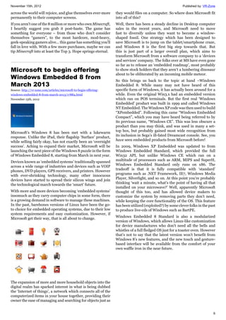 November 15th, 2012 Published by: VR-Zone
6
across the world will rejoice, and glue themselves ever-more
permanently to their computer screens.
If you aren't one of the 8 million or more who own Minecraft,
I heartily suggest you grab it post-haste. The game has
something for everyone – from those who don't consider
themselves “gamers”, to the most hardcore, mod-heavy,
geek-speaking gamers alive... this game has something you'll
fall in love with. With a few more purchases, maybe we can
tip Minecraft into at least the Top 3. Hope springs eternal.
Microsoft to begin offering
Windows Embedded 8 from
March 2013
Source: http://vr-zone.com/articles/microsoft-to-begin-offering-
windows-embedded-8-from-march-2013/17884.html
November 15th, 2012
Microsoft’s Windows 8 has been met with a lukewarm
response. Unlike the iPad, their flagship ‘Surface’ product,
while selling fairly okay, has not exactly been an ‘overnight
success’. Aching to expand their market, Microsoft will be
launching the next piece of the Windows 8 puzzle in the form
of Windows Embedded 8, starting from March in next year.
Devices known as ‘embedded systems’ traditionally spanned
across a wide range of industries and devices such as VOIP
phones, DVD players, GPS receivers, and printers. However
with ever-shrinking technology, many other innocuous
devices have started to spread their silicon wings and join
the technological march towards the ‘smart’ future.
With more and more devices becoming ‘embedded systems’
insomuch as they carry computer chips in some form, there
is a growing demand in software to manage these machines.
In the past, barebones versions of Linux have been the go-
to choice for embedded operating systems, due to their low
system requirements and easy customization. However, if
Microsoft get their way, that is all about to change.
The expansion of more and more household objects into the
digital realm has sparked interest in what is being dubbed
the ‘Internet of things’, a network which connects all of the
computerized items in your house together, providing their
owner the ease of managing and searching for objects just as
they would files on a computer. So where does Microsoft fit
into all of this?
Well, there has been a steady decline in Desktop computer
sales in the recent years, and Microsoft need to move
fast to diversify unless they want to become a window-
shaped fossil. One strategy which has been designed to
save Microsoft is to jump on the tablet/smartphone craze,
and Windows 8 is the first big step towards that. But
this is just part of a larger overall plan, which aims to
transform Microsoft from a software company to a ‘devices
and services’ company. The folks over at MS have even gone
so far as to release an ‘embedded roadmap’, most probably
to show stock holders that they aren’t a lumbering dinosaur
about to be obliterated by an incoming mobile meteor.
So this brings us back to the topic at hand –Windows
Embedded 8. While many may not have heard of this
specific form of Windows, it has actually been around for a
while. Even the original Win3.x had an embedded version
which ran on POS terminals. But the first real ‘Windows
Embedded’ product was built in 1999 and called Windows
NT Embedded. The Windows XP code was then used to build
“XPembedded”. Following this came “Windows Embedded
Compact”, which you may have heard being referred to by
its previous name, “Windows CE”. This was less obscure a
product than you may think, and was used in many a set-
top box, but probably gained most wide recognition from
its inclusion in Sega’s ill-fated Dreamcast console. See, you
have seen embedded products from Microsoft before!
In 2009, Windows XP Embedded was updated to from
Windows Embedded Standard, which provided the full
Win32 API, but unlike Windows CE which ran on a
multitude of processors such as ARM, MIPS and SuperH,
Windows Embedded Standard only runs on x86. The
tradeoff is that it is fully compatible with ‘standard’
programs such as .NET Framework, IE7, Windows Media
Player, Silverlight, and so on. At this point you’re probably
thinking ‘wait a minute, what’s the point of having all that
installed on your microwave?’ Well, apparently Microsoft
thought of this too, and has allowed device makers to
customize the system by removing parts they don’t need,
while keeping the core functionality of the OS. This feature
has been utilized (exploited?) by some clever folks in the past
to produce live-cds of Windows such as BartPE.
Windows Embedded 8 Standard is also a modularized
version of Windows, which allows Linux-like customization
for device manufactures who don’t need all the bells and
whistles of a full fledged OS just for a toaster oven. However
that’s not to say that the latest version won’t benefit from
Windows 8’s new features, and the new touch and gesture-
based interface will be available from the comfort of your
own waffle iron in the near future.
 