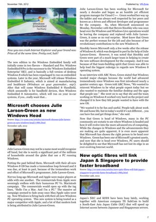 November 15th, 2012 Published by: VR-Zone
7
Now you can crash Internet Explorer and your brand new
Prius all at the same time. Pretty cool, huh?
The new edition to the Windows Embedded family will
initially come in two flavors – Standard and Pro. Windows
Embedded 8 Pro is the successor to the ‘Windows Embedded
Enterprise’ SKU, and is basically a full version of desktop
Windows 8 which has been repackaged to run on embedded
systems. Later in the year, Microsoft will release Windows
Embedded 8 Industry, which is aimed at manufacturing
and healthcare (Windows on your pacemaker.. eep!).
After that will come Windows Embedded 8 Handheld,
which assumedly is for handheld devices, then Windows
Embedded 8 Automotive, which will run on your in-car
systems, if you...really want that...
Microsoft chooses Julie
Larson-Green as new
Windows Head
Source: http://vr-zone.com/articles/microsoft-chooses-julie-larson-
green-as-new-windows-head/17881.html
November 15th, 2012
Julie Larson-Green may not be a name most would recognize
off hand, but she is surely a significant part of the millions
of households around the globe that use a PC running
Windows.
Putting the past behind them, Microsoft with their all-new
Windows 8 OS has made a tremendous leap forward and it
was due, at least in part, because of the tremendous work
and effort of Microsoft's programmer, Julie Larson-Green.
Not too long ago Microsoft and Apple were major players at
odds with one another. The commercials from Apple were
seemingly endless with their humorous PC Vs. Macintosh
campaign. The commercials would open up with the tag
lines, “Hello I’m a Mac. And I’m a PC.” The massive ad
campaign seemed to fade away once Mac/Apple sales went
up. Now Windows is firing back with their all-new Windows
PC operating system. This new system is being touted as a
major competitor with Apple, and a lot of that modern look
is being attributed to Julie Larson-Green.
Julie Larson-Green has been working for Microsoft for
nearly 2 decades and began as an humble yet efficient
program manager for Visual C++. Green worked her way up
the ladder and was always well respected by her peers and
known as a driven and efficient developer and programmer
for the company. So, when Microsoft announced on
Monday, November 12th that Steven Sinofsky who was once
head over the Windows and Windows Live operations would
be leaving the company and replaced with Julie Larson-
Green, it came as no real surprise. Most knew that Green
was the perfect woman for the job and also because of her
revolutionary contributions to the new Windows 8.
Sinofsky leaves Microsoft only a few weeks after the release
of Windows 8, which was designed in part by the help of Julie
Larson-Green. However, it was noted that Sinofsky and
Green were part of a much larger team in helping to create
the new software development for the company. And it was
because of that team-building spirit that Green was able to
help lead the biggest redesign in regards new Windows 8
operating system.
In an interview with ABC News, Green stated that Windows
needed major changes because the world had advanced
tremendously since Windows was first introduced nearly a
quarter century ago. Green told ABC News, “We wanted to
reinvent Windows to be what people expect today but we
also wanted to maintain the familiar desktop and the apps
that people use.” She went on to say that she and the team
working on Windows 8 worked very hard on the project and
changed it to how they felt people wanted to have with the
new OS.
“We wanted it to be fun and useful. People talk about work
life and home life, but in today's world it's not different… you
can have fun and get things done," she said.
Now that Green is head of Windows, many in the PC
community are ecstatic to see where Windows is headed and
how it will evolve into the more advanced era of computing.
While the changes in Windows and the advancements they
are making are quite apparent, it is even more apparent
that Microsoft has chosen the right person to be head over
Windows. Green has been one of Microsoft’s greatest assets,
and now that she is head over Windows, PC users should
be delighted to see that Microsoft has not lost its edge in an
ever-evolving Internet world.
New optic fibres will link
Japan & Singapore to provide
faster broadband
Source: http://vr-zone.com/articles/new-optic-fibres-will-link-japan--
singapore-to-provide-faster-broadband/17883.html
November 15th, 2012
Japan’s NEC and KDDI have been busy lately, working
together with American company TE SubCom to build
a South-East Asia Japan Cable (SJC) that will speed up
Internet access between Japanese and Singaporean servers.
 