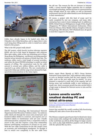 November 15th, 2012 Published by: VR-Zone
8
Cables have already begun to be loaded onto ships in
Fukuoka’s city of Kita Kyuushuu, and in Japan there is also
work being done lifting earth in order to install new cables
linked to this project.
What is the SJC project really about?
The SJC project, which heavily involves telecoms operator
KDDI, sets out to link Japan & Singapore with undersea
fibre optic cables, while on the way branching out to China,
Hong Kong, the Philippines, and Brunei, providing speedier
Internet access between all nations of South East Asia. The
undersea cables reach a total length of around 9,000km,
and utilize the latest DWDM technology to enable an initial
capacity of 16Tbps. The construction costs for the cable
amount to around 400 million dollars, and the cable is
expected to go online mid-2013. The new construction is
expected to help cope with the surge of new demand for high-
speed telecommunications in the Asian region.
KDDI’s Network Technology HQ International Network
Department Chief Hiromitsu Todokoro states: "An undersea
cable which cuts through the ocean costs around 300~400
hundred million dollars to construct, and requires over 10
hundred million in maintenance costs per year. Usually
telecommunication companies from a cooperative body to
invest in this, and this requires a long term relationship
between participating companies of around 20~25 years.
With the new cable construction for the SJC project, from
an economic and technological standpoint, we thought it
best to switch over completely to the new cable from
the old one. The reasons for this are increase in Internet
traffic, a trend towards higher capacities due to multiple
wavelength technology, and the decrease in communications
delay brought about by new cables, as well as decreased
maintenance fees for the cables thanks to new developments
in their manufacture.”
Of course, a project with this kind of scope can’t be
easily completed by just one company, and many other
enterprises have come to lend a helping hand. In addition to
KDDI, Global Telecom (Philippines), Google (USA), SingTel
(Singapore), PT Telkom International (Indonesia), China
Telecom (China), China Mobile (China), Donghwa Telecom
(Hong Kong), BIG (Brunei), TOT (Thailand) have all agreed
to lend their support to the project.
Senior expert Shota Masuda at NEC’s Ocean Systems
Enterprise Group stated that "with undersea cable systems,
as soon as demand reaches half the total capacity of the
cable, work on the next cable must be started." In 2013,
demand is expected to reach half of the capacity laid out
during 2009, and worldwide traffic is also inclining at a
steady rate. Asia’s economic growth has also carried with it
a huge surge in demand for Internet access in Asia and the
Pacific region.
Lenovo unveils world's
smallest desktop PC and
latest all-in-ones
Source: http://vr-zone.com/articles/lenovo-unveils-world-s-smallest-
desktop-pc-and-latest-all-in-ones/17895.html
November 15th, 2012
Lenovo has unveiled the world's smallest fully-functioning
desktop PC and a slew of new all-in-one PCs.
The Chinese computer giant boasts that its IdeaCentre Q190
is just 22mm wide, making it the smallest desktop computer
in the world that can still do all the things its larger cousins
can, such as play high-definition graphics and 3D Blu-ray
with the optional Blu-ray drive.
 