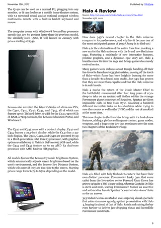 November 15th, 2012 Published by: VR-Zone
9
The Q190 can be used as a normal PC, plugging into any
monitor, or it can double as a mobile home theatre system,
with 7.1 surround sound and an optional compact wireless
multimedia remote with a built-in backlit keyboard and
mouse.
The computer comes with Windows 8 Pro and has processor
speeds that are 80 percent faster than the previous model,
the similarly-sized Q180. It will launch in January with
prices starting at $349.
Lenovo also unveiled the latest C-Series of all-in-one PCs,
the C340, C440, C540, C345, and C445, all of which can
feature up to 1TB hard drive, or 2TB for the C540, up to 8GB
of RAM, a 720p webcam, the Lenovo Education Portal, and
Windows 8.
The C340 and C345 come with a 20-inch display, C440 and
C445 feature a 21.5-inch display, while the C540 has a 23-
inch display. The C340, C440, and C540 are powered by up
to a third-generation Intel Core i3 processor, with graphics
options available up to Nvidia's GeForce 615 2GB card, while
the C345 and C445 feature up to an AMD E2 dual-core
processor with AMD Radeon HD graphics.
All models feature the Lenovo Dynamic Brightness System,
which automatically adjusts screen brightness based on the
user's environment, and the Lenovo Eye Distance System,
which tells users if they are too close to the screen. Starting
prices range form $479 to $519, depending on the model.
Halo 4 Review
Source: http://vr-zone.com/articles/halo-4-review/17744.html
November 15th, 2012
How does 343i's newest chapter in the Halo universe
compare to its predecessors, and why has it become one of
the most anticipated games of 2012? Jump in to find out!
Halo 4 is the culmination of the entire franchise, marking a
new era for the Halo universe with the brand new Reclaimer
saga. Featuring a multitude of new interactive features,
pristine graphics, and a dynamic, epic story arc, Halo 4
breathes new life into the saga and brings gamers to a newly
evolved series.
Many gamers were dubious about Bungie handing off their
fan-favorite franchise to 343 Industries, passing off the torch
of Halo--who's flame has been brightly burning for more
than a decade--to a brand new studio...but 343i has proven
that they are more than capable and that the Halo universe
is in safe hands.
Halo 4 marks the return of the iconic Master Chief to
the battlefield, reawakened after four long years of cryo-
sleep to take on an ancient evil hidden within the strange
Forerunner planet construct of Requiem. Spartan 117 faces
impossible odds in true Halo style, balancing a hundred
different incredible tasks on his shoulders while trying to
save the cosmos as well as the UNSC and the rest of mankind
at the same time.
This new chapter in the franchise brings with it a host of new
features, adding a plethora of in-game content, game modes,
weapons, and a huge story arc that continues over the next
two chapters of the Reclaimer trilogy.
Halo 4 is filled with fully fleshed characters that have their
own distinct personas: Commander Lasky (yes, that same
cadet from the live-action series Forward Unto Dawn has
grown up quite a bit) is easy-going, whereas Captain Del Rio
is stern and stoic, leaving Commander Palmer an assertive
and authorative female Spartan IV warrior who doesn't take
no for an answer.
343 Industries has created an awe-inspiring visual spectacle
that ushers in a new age of graphical presentation with Halo
4, leaping far ahead of that of Halo: Reach and raising the bar
even further to deliver jaw-dropping vistas and incredible
Forerunner constructs.
 