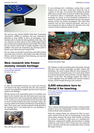 November 15th, 2012 Published by: VR-Zone
11
The previous chip utilized JEDEC Solid State Technology
Association's eMMC 4.5 interface, but now, Samsung is
planning to drop JEDEC in favor of developing a new
interface able to handle the full capabilities of the chip. The
new chip has an input speed of 2,000 IOPS (input/output
per second) and an output speed of 5,000 IOPS. This means
the new format will be able to handle 260MB/s read and
50MB/s write speed. By comparison, the old chip is able to
handle 1,500 input and 3,500 output IOPS.
The new chips are already in production and will be hitting
the market soon. However, with Apple in the talks of buying
billions worth of components from Samsung, you may just
see them in Apple products.
New research into frozen
mummy reveals heritage
Source: http://vr-zone.com/articles/new-research-into-frozen-mummy-
reveals-heritage/17888.html
November 15th, 2012
In 1991, the mummified remains of a 5,300 year old man
was found in the Alps. Previously this year, the mummy's
remains were genetically mapped, and now, there's been an
update to the findings.
Ötzi the iceman is the mummified corpse of a neolithic man
found in the Austrian alps who died some 5300 years ago.
When discovered in 1991, he became the oldest murder case
in the world, as it was revealed that he had been shot with
an arrow and left to bleed out on the mountain. Today, the
mummy resides in the South Tyrol Museum of Archeology in
Italy. Ötzi's genes were recently analyzed to help determine
his heritage and it was found that he was Sardinian, a
surprising finding.
Ötzi, shortly after being discovered
It was confusing that a Sardinian, coming from a quite
isolated area at the time, would have found his way to
a glacier in the alps. It's assumed that prehistoric people
didn't move around nearly as much as modern day humans.
It would have taken a considerable amount of effort, for
seemingly no reason, to move hundreds of kilometers to
Austria. In order to find an explanation for this, the genetic
makeup of Ötzi was further investigated. The entire DNA
sequence had not been analyzed previously, and now, it
was compared not only to modern day Humans, but to the
remains of other prehistoric people as well.
He has seen better days.
The findings revealed something quite interesting: Though
Ötzi does most closely genetically resemble modern day
Sardinians, the result is quite different when compared to
ancient humans. Among his peers, he is much closer linked
to northern Europeans, such as Swedes, and also Bulgarian
farmers of the time. The findings support the notion of
a mass migration from the Middle East towards northern
Europe, which brought farming to the continent.
2,500 educators turn to
Portal 2 for teaching
Source: http://vr-zone.com/articles/2-500-educators-turn-to-portal-2-
for-teaching/17887.html
November 15th, 2012
Valve's physics-based puzzle game Portal 2 is being used by
teachers across the United States in order to educate their
students about math and physics.
When the original Portal was released by Valve in 2007,
many teachers had the idea of incorporating it into their
lesson plans. Because the game relies heavily on physics
for solving it's puzzles, it could serve as a teaching tool.
Educators, ranging from middle school teachers to college
professors, sent word to Valve of how they were using the
game, and Valve took this into consideration when creating
the sequel, Portal 2.
 