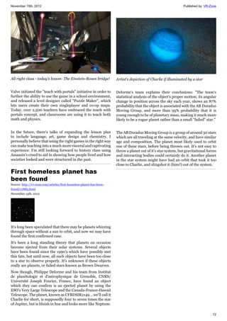 November 15th, 2012 Published by: VR-Zone
12
All right class - today's lesson: The Einstein-Rosen bridge!
Valve initiated the "teach with portals" initiative in order to
further the ability to use the game in a school environment,
and released a level designer called "Puzzle Maker", which
lets users create their own singleplayer and co-op maps.
Today, over 2,500 teachers have embraced the teach with
portals concept, and classrooms are using it to teach both
math and physics.
In the future, there's talks of expanding the lesson plan
to include language, art, game design and chemistry. I
personally believe that using the right games in the right way
can make teaching into a much more visceral and captivating
experience. I'm still looking forward to history class using
Assassin's creed to aid in showing how people lived and how
societies looked and were structured in the past.
First homeless planet has
been found
Source: http://vr-zone.com/articles/first-homeless-planet-has-been-
found/17885.html
November 15th, 2012
It's long been speculated that there may be planets whizzing
through space without a sun to orbit, and now we may have
found the first confirmed case.
It's been a long standing theory that planets on occasion
become ejected from their solar systems. Several objects
have been found since the 1990's which have possibly met
this fate, but until now, all such objects have been too close
to a star to observe properly. It's unknown if these objects
really are planets, or failed stars known as Brown Dwarves.
Now though, Philippe Delorme and his team from Institut
de planétologie et d'astrophysique de Grenoble, CNRS/
Université Joseph Fourier, France, have found an object
which they can confirm is an ejected planet by using the
ESO's Very Large Telescope and the Canada-France-Hawaii
Telescope. The planet, known as CFBDSIR2149 ...we'll call it
Charlie for short, is supposedly four to seven times the size
of Jupiter, but is bluish in hue and looks more like Neptune.
Artist's depiction of Charlie if illuminated by a star
Delorme's team explains their conclusions: "The team's
statistical analysis of the object's proper motion; its angular
change in position across the sky each year, shows an 87%
probability that the object is associated with the AB Doradus
Moving Group, and more than 95% probability that it is
young enough to be of planetary mass, making it much more
likely to be a rogue planet rather than a small "failed" star."
The AB Doradus Moving Group is a group of around 30 stars
which are all traveling at the same velocity, and have similar
age and composition. The planet most likely used to orbit
one of these stars, before being thrown out. It's not easy to
throw a planet out of it's star system, but gravitational forces
and interacting bodies could certainly do it. Another planet
in the star system might have had an orbit that took it too
close to Charlie, and slingshot it (him?) out of the system.
 