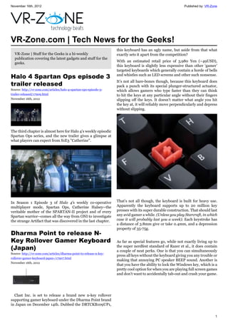 November 16th, 2012 Published by: VR-Zone
1
VR-Zone.com | Tech News for the Geeks!
VR-Zone | Stuff for the Geeks is a bi-weekly
publication covering the latest gadgets and stuff for the
geeks.
Halo 4 Spartan Ops episode 3
trailer released
Source: http://vr-zone.com/articles/halo-4-spartan-ops-episode-3-
trailer-released/17909.html
November 16th, 2012
The third chapter is almost here for Halo 4's weekly episodic
Spartan Ops series, and the new trailer gives a glimpse at
what players can expect from S1E3 "Catherine".
In Season 1 Episode 3 of Halo 4's weekly co-operative
multiplayer mode, Spartan Ops, Catherine Halsey--the
veritable mother of the SPARTAN-II project and of every
Spartan warrior--comes all the way from ONI to investigate
the strange Artifact that was discovered in the last chapter.
Dharma Point to release N-
Key Rollover Gamer Keyboard
(Japan)
Source: http://vr-zone.com/articles/dharma-point-to-release-n-key-
rollover-gamer-keyboard-japan-/17907.html
November 16th, 2012
Clast Inc. is set to release a brand new n-key rollover
supporting gamer keyboard under the Dharma Point brand
in Japan on December 14th. Dubbed the DRTCKB109UP1,
this keyboard has an ugly name, but aside from that what
exactly sets it apart from the competition?
With an estimated retail price of 3,980 Yen (~49USD),
this keyboard is slightly less expensive than other ‘gamer’
targeted keyboards which generally contain a horde of bells
and whistles such as LED screens and other such nonsense.
It’s not all bare-bones though, because this keyboard does
pack a punch with its special plunger-structured actuator,
which allows gamers who type faster than they can think
to hit the keys at any particular angle without their fingers
slipping off the keys. It doesn’t matter what angle you hit
the key at, it will reliably move perpendicularly and depress
without slipping.
That’s not all though, the keyboard is built for heavy use.
Apparently the keyboard supports up to 20 million key
presses with its super durable construction. That should last
any avid gamer a while. (Unless you play Starcraft, in which
case it will probably last you a week). Each keystroke has
a distance of 3.8mm give or take 0.4mm, and a depression
property of 35-75g.
As far as special features go, while not exactly living up to
the super nerdfest standard of Razer et al., it does contain
a couple of neat perks. One is that you can simultaneously
press all keys without the keyboard giving you any trouble or
making that annoying PC speaker BEEP sound. Another is
that you have the ability to lock the Windows key, which is a
pretty cool option for when you are playing full screen games
and don’t want to accidentally tab-out and crash your game.
 