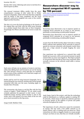 November 16th, 2012 Published by: VR-Zone
3
the late Jobs' career, following each scene in real time for a
kind of quasi-24 effect.
The unusual treatment differs starkly from the more
comprehensive coverage of Jobs' entire life in Walter
Isaacson's biography, which is the book that Sony originally
paid for before it had been completed, but the novel
approach could prove insightful into some of the world's
biggest product launches.
The idea is to cover the lead-up backstage to the launch of
the original Mac and iPod, with the third scene focusing
on a product launch from Jobs' time at Next Computer.
Surprisingly the iPhone and iPad do not seem to make the
cut.
Each scene will play out 30 minutes of events in real-time,
rather than flitting back and forward to cut out the boring
bits. This will give viewers a sense that they are watching
actual events as they unfolded, as if it had been caught on a
camera behind the scenes.
Sorkin said he won't be using Isaacson's biography, but is
instead doing his own research, meeting with various people
connected with Jobs over the years, including Apple co-
founder Steve Wozniak.
The screenwriter also hopes to end the film with the first
version of Apple's “Think Different” TV ad, which would
certainly epitomise his approach to Jobs' career. A more
traditional biopic starring Ashton Kuchter is also in the
works, and it will remain to be seen which of the two will
prove most successful on the big screen.
Image Credit: Matthew Yohe
Researchers discover way to
boost congested Wi-Fi speeds
by 700 percent
Source: http://vr-zone.com/articles/researchers-discover-way-to-boost-
congested-wi-fi-speeds-by-700-percent/17910.html
November 16th, 2012
Researchers have discovered a way to improve speeds on
congested Wi-Fi networks by as much as 700 percent,
potentially revolutionising crowded public hotspots.
Researchers have discovered a way to improve speeds on
congested Wi-Fi networks by as much as 700 percent,
potentially revolutionising crowded public hotspots.
A team from the North Carolina State University is testing
WiFox software that optimises Wi-Fi networks to improve
speeds for everyone connected, with dramatic results when
there are a large amount of people hogging the same
connection.
One experiment was conducted on a network that could
handle up to 45 users, with a 400 percent increase in speed
noticed when 25 users were logged on. That figure jumped
to 700 percent when the full 45 users were connected, when
normally everyone on the network would suffer a serious
slow-down.
Arpit Gupta, head of the project, said that the technology
could be distributed as a software update to existing Wi-
Fi networks, which means it should be relatively pain-free
to increase speeds on the millions of private and public
networks throughout the world.
The importance of such a discovery cannot be overstated,
as anyone who has used a free public network in an
airport, library, café, or waiting room can attest too. These
connections are often so sluggish, thanks to so many people
trying to use them at once, that they are virtually unusable.
 