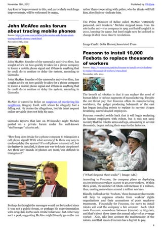 November 16th, 2012 Published by: VR-Zone
4
Any kind of improvement to this, and particularly such huge
improvements, will be welcomed by many.
John McAfee asks forum
about tracing mobile phones
Source: http://vr-zone.com/articles/john-mcafee-asks-forum-about-
tracing-mobile-phones/17908.html
November 16th, 2012
John McAfee, founder of the namesake anti-virus firm, has
sought advice on how quickly it takes for a phone company
to locate a mobile phone signal and if there is anything that
he could do to confuse or delay the system, according to
Gizmodo.
John McAfee, founder of the namesake anti-virus firm, has
sought advice on how quickly it takes for a phone company
to locate a mobile phone signal and if there is anything that
he could do to confuse or delay the system, according to
Gizmodo.
McAfee is wanted in Belize on suspicion of murdering his
neighbour, Gregory Faull, with whom he allegedly had a
falling out. He denies the allegations, but his latest request
online certainly does not help his case.
Gizmodo reports that late on Wednesday night McAfee
posted on a private forum under his well-known
“stuffmonger” alias to ask:
“How long does it take for a phone company to triangulate a
cell phone signal? With what accuracy? Is there any way to
confuse/delay the system? If a cell phone is turned off, but
the battery is installed, is there any way to locate the phone?
Are there any brands of phones are more/less difficult to
triangulate?”
Perhaps he thought the messages would not be tracked since
it was not a public forum, or perhaps his experimentation
with drugs has led to such erratic behaviour, but either way
such a post, suggesting McAfee might literally go on the run
rather than cooperating with police, who he thinks will kill
him, does little to vindicate him.
The Prime Minister of Belize called McAfee “extremely
paranoid, even bonkers.” McAfee stepped down from his
role in the anti-virus company in 1994 and Intel bought it in
2010, keeping the name, but Intel might now be inclined to
change it after these bizarre revelations.
Image Credit: Sofia Munoz/Associated Press
Foxconn to install 10,000
Foxbots to replace thousands
of workers
Source: http://vr-zone.com/articles/foxconn-to-install-10-000-foxbots-
to-replace-thousands-of-workers/17903.html
November 16th, 2012
The benefit of robotics is that it can replace the need of
human labor in various segments of manufacturing. Despite
the cut throat pay that Foxconn offers its manufacturing
workforce, the gadget producing behemoth of the east
has begun installing robots to replace its current oxygen
breathing, warm blooded employees.
Foxconn revealed awhile back that it will begin replacing
its human employees with robots, but it was not until
recently that the robotic arms and legs, amounting in several
thousands, began making their ways to the factories.
("What's beyond these walls?" | Image: ABC)
According to Foxconn, the company plans on deploying
10,000 robots to replace 10,000 to 20,000 workers. Within
three years, the number of robots will increase to 1 million,
thus, ousting somewhere around 1 million workers.
Blandly dubbed as the ‘Foxbots,’ these human replacements
will help to suppress attacks from workers’ rights
organizations and their accusations of poor employee
treatments. Financially for Foxconn, the move to install
robots will cost the company a fair amount. Each robot
costs Foxconn somewhere between $20,000 to $25,000,
and that’s about three times the annual salary of an average
worker. Also, take into account the maintenance of the
robots, and that means Foxconn has a big bill to pay.
 