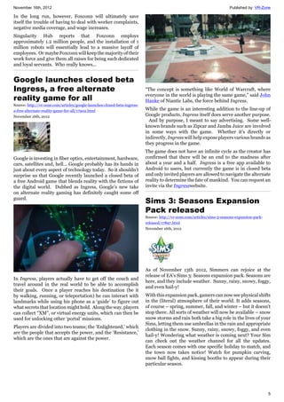 November 16th, 2012 Published by: VR-Zone
5
In the long run, however, Foxconn will ultimately save
itself the trouble of having to deal with worker complaints,
negative media coverage, and wage increases.
Singularity Hub reports that Foxconn employs
approximately 1.2 million people, and the installation of 1
million robots will essentially lead to a massive layoff of
employees. Or maybe Foxconn will keep the majority of their
work force and give them all raises for being such dedicated
and loyal servants. Who really knows...
Google launches closed beta
Ingress, a free alternate
reality game for all
Source: http://vr-zone.com/articles/google-launches-closed-beta-ingress-
a-free-alternate-reality-game-for-all/17902.html
November 16th, 2012
Google is investing in fiber optics, entertainment, hardware,
cars, satellites and, hell… Google probably has its hands in
just about every aspect of technology today. So it shouldn’t
surprise us that Google recently launched a closed beta of
a free Android game that blends reality with the fictions of
the digital world. Dubbed as Ingress, Google’s new take
on alternate reality gaming has definitely caught some off
guard.
In Ingress, players actually have to get off the couch and
travel around in the real world to be able to accomplish
their goals. Once a player reaches his destination (be it
by walking, running, or teleportation) he can interact with
landmarks while using his phone as a ‘guide’ to figure out
what secrets that location might hold. Along the way, players
can collect “XM”, or virtual energy units, which can then be
used for unlocking other ‘portal’ missions.
Players are divided into two teams; the ‘Enlightened,’ which
are the people that accepts the power, and the ‘Resistance,’
which are the ones that are against the power.
“The concept is something like World of Warcraft, where
everyone in the world is playing the same game,” said John
Hanke of Niantic Labs, the force behind Ingress.
While the game is an interesting addition to the line-up of
Google products, Ingress itself does serve another purpose.
And by purpose, I meant to say advertising. Some well-
known brands such as Zipcar and Jamba Juice are involved
in some ways with the game. Whether it’s directly or
indirectly, Ingress will help expose players various brands as
they progress in the game.
The game does not have an infinite cycle as the creator has
confirmed that there will be an end to the madness after
about a year and a half. Ingress is a free app available to
Android to users, but currently the game is in closed beta
and only invited players are allowed to navigate the alternate
reality to determine the fate of mankind. You can request an
invite via the Ingresswebsite.
Sims 3: Seasons Expansion
Pack released
Source: http://vr-zone.com/articles/sims-3-seasons-expansion-pack-
released/17897.html
November 16th, 2012
As of November 13th 2012, Simmers can rejoice at the
release of EA's Sims 3: Seasons expansion pack. Seasons are
here, and they include weather. Sunny, rainy, snowy, foggy,
and even hail-y!
With this expansion pack, gamers can now see physical shifts
in the (literal) atmosphere of their world. It adds seasons,
of course – spring, summer, fall, and winter – but it doesn't
stop there. All sorts of weather will now be available – snow
snow storms and rain both take a big role in the lives of your
Sims, letting them use umbrellas in the rain and appropriate
clothing in the snow. Sunny, rainy, snowy, foggy, and even
hail-y! Wondering what weather is coming next? Your Sim
can check out the weather channel for all the updates.
Each season comes with one specific holiday to match, and
the town now takes notice! Watch for pumpkin carving,
snow ball fights, and kissing booths to appear during their
particular season.
 
