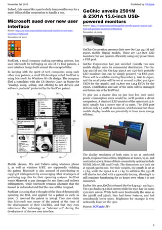 November 1st, 2012 Published by: VR-Zone
5
Indeed, this seems like a particularly irresponsible way for a
multi billion dollar corporation to handle a loss.
Microsoft sued over new user
interface
Source: http://vr-zone.com/articles/microsoft-sued-over-new-user-
interface/17683.html
November 1st, 2012
SurfCast, a small company making operating systems, has
sued Microsoft for infringing on one of it's four patents, a
user interface design built around the concept of tiles.
In keeping with the spirit of tech companies suing each
other over patents, a small OS developer called SurfCast is
suing Microsoft for Windows 8's tile design. The company
filed a complaint with the US District Court in Maine for
"making, using, selling, and offering to sell devices and
software products" protected by the SurfCast patent.
Mobile phones, PCs and Tablets using windows phone
7, as well as windows 8/RT, are supposedly violating
the patent. Microsoft is also accused of contributing to
copyright infringement by encouraging other developers of
producing app tiles for their operating systems. SurfCast
wants Microsoft to pay damages for any direct and indirect
infringement, while Microsoft remains adamant that the
lawsuit is unfounded and that the case will be dropped.
SurfCast is stating that it thought of the idea of dynamically
updating tile first, and applied for a patent as early as
2000 (it received the patent in 2004). They also claim
that Microsoft was aware of the patent at the time of
the development of their LiveTiles, and that they even
referenced the technology as "relevant art" during the
development of the new user interface.
GeChic unveils 2501M
& 2501A 15.6-inch USB-
powered monitors
Source: http://vr-zone.com/articles/gechic-unveils-2501m--2501a-15.6-
inch-usb-powered-monitors/17685.html
November 1st, 2012
GeChic Corporation presents their new On-Lap 2501M and
2501A mobile display models. These are 15.6-inch LED
monitors that can operate efficiently using only power from
a USB port.
GeChic Corporation had just unveiled recently two new
mobile display units for commercial distribution. The On-
Lap 2501M and the On-Lap 2501A are 15.6-inch portable
LED monitors that can be simply powered via USB port.
These will be available starting November 9, 2012 in Japan,
and the retail price will be set at around 24,800 yen (300
USD) for the 2501M, and 19,800 yen (254 USD) for the
2501A. Distribution and sale of the units will be managed
and taken care of by TekWind.
To give you a clearer idea on just how low both units'
power consumption rates would be, we'll provide a direct
comparison. A standard LED monitor of the same size (15.6-
inch) usually has a power rate of 15 watts. The USB port
delivers only 2.5 watts at maximum, which means that these
mobile display models are potentially 6 times more energy
efficient.
The display resolution of both units is set at 1366x768
pixels, response time at 8ms, brightness at 200cd/sq.m, and
contrast at 400:1. Some of their connectivity options include
HDMI, MicroUSB, and D-sub. The dimensions are both set
at 395x16.3x260 mm. For their weights, the 2501M is set at
1.3 kg, while the 2501A is at 1.1 kg. In addition, the 2501M
will also be installed with a 9300mAh battery, allowing it to
still continue functioning for 10 hours even when it is not
connected.
Earlier this year, GeChic released the On-Lap 1301 and 1501.
The 1301 had a 13.3-inch screen while the 1501 has the same
15.6-inch screen. While both were functionally the same as
the 2501M and 2501A, they had fewer features, and had
considerably lower specs. Brightness for example is very
noticeably lower on the 1301.
Source: PCWatch (JP)
 
