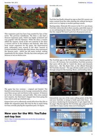 November 16th, 2012 Published by: VR-Zone
6
This expansion pack has been long awaited by fans of the
series. The previous installment, The Sims 2, also had a
Seasons expansion pack, which was highly acclaimed and
very popular with the Simmers. While the Sims 2 version
added the seasons, much of the new material in the Sims
3 version will be in the holidays and festivals. After EA's
most recent expansion for the game, the Supernatural
pack, enthusiasts were wowed at the sheer amount of
content included. Directly after that release, they announced
the Seasons pack... which has left many excited, waiting
impatiently for the release. The day has come and gone, and
Seasons is out on shelves now.
The game has two versions – original and limited. The
limited version features an Ice Lounge community lot, where
your Sims can go and cool down in the summer. It features
an ice bar, ice furniture, and pub table. Tthe extra content
isn't massive, but that hasn't stopped fans from going the
extra mile to pick up a limited copy.
Gamers have yet to collectively sound-off on how they like or
dislike the expansion pack; this may be due to many being
too busy actually playing the expansion pack. Go figure.
New use for the Wii: YouTube
set-top box
Source: http://vr-zone.com/articles/new-use-for-the-wii-youtube-set-
top-box/17900.html
November 16th, 2012
YouTube has finally released an app so that Wii owners can
enjoy content from the video-sharing site without having to
move over to a laptop or another gaming console.
Starting today, Nintendo Wii owners in the U.S. can stream
YouTube videos directly to their consoles, and while many of
us are anticipating the release of the Wii U it’s nice to know
that the original Wii hasn’t quite lost all purposes just yet.
The YouTube app on the Wii won’t be as feature-packed as
it is on a PC browser, but nevertheless YouTube promises
that users will be able to “watch the shows and channels
[they] love… like The Book Club…or the official Nintendo
Wii YouTube channel.” The app will also enable users to flip
through categories like Gaming, Music, and trending videos.
Interactivity was one of the main selling points of the Wii,
and now YouTube is trying to build upon that focus. Do
you have a hankering for learning how to get ripped abs or
do yoga? Flip through the Wii YouTube app using your Wii
controller to enjoy exactly what you’re looking for.
 