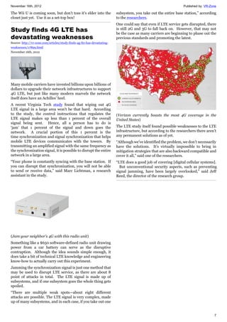 November 16th, 2012 Published by: VR-Zone
7
The Wii U is coming soon, but don’t toss it’s elder into the
closet just yet. Use it as a set-top box!
Study finds 4G LTE has
devastating weaknesses
Source: http://vr-zone.com/articles/study-finds-4g-lte-has-devastating-
weaknesses/17899.html
November 16th, 2012
Many mobile carriers have invested billions upon billions of
dollars to upgrade their network infrastructures to support
4G LTE, but just like many modern marvels the network
itself does have an Achilles’ heel.
A recent Virginia Tech study found that wiping out 4G
LTE signal in a large area won't be that hard. According
to the study, the control instructions that regulates the
LTE signal makes up less than 1 percent of the overall
signal being sent. Hence, all a person has to do is
‘jam’ that 1 percent of the signal and down goes the
network. A crucial portion of this 1 percent is the
time synchronization and signal synchronization that helps
mobile LTE devices communicates with the towers. By
transmitting an amplified signal with the same frequency as
the synchronization signal, it is possible to disrupt the entire
network in a large area.
“Your phone is constantly syncing with the base station. If
you can disrupt that synchronization, you will not be able
to send or receive data,” said Marc Lichtman, a research
assistant in the study.
(Jam your neighbor's 4G with this radio unit)
Something like a $650 software-defined radio unit drawing
power from a car battery can serve as the disruptive
contraption. Although the idea sounds simple enough, it
does take a bit of technical LTE knowledge and engineering
know-how to actually carry out this experiment.
Jamming the synchronization signal is just one method that
may be used to disrupt LTE service, as there are about 8
point of attacks in total. The LTE signal is made up of
subsystems, and if one subsystem goes the whole thing gets
spoiled.
“There are multiple weak spots—about eight different
attacks are possible. The LTE signal is very complex, made
up of many subsystems, and in each case, if you take out one
subsystem, you take out the entire base station,” according
to the researchers.
One could say that even if LTE service gets disrupted, there
is still 2G and 3G to fall back on. However, that may not
be the case as many carriers are beginning to phase out the
previous standards and promoting the latest.
(Verizon currently boasts the most 4G coverage in the
United States)
The LTE study itself found possible weaknesses to the LTE
infrastructure, but according to the researchers there aren’t
any permanent solutions as of yet.
“Although we’ve identified the problem, we don’t necessarily
have the solutions. It’s virtually impossible to bring in
mitigation strategies that are also backward compatible and
cover it all,” said one of the researchers.
“LTE does a good job of covering [digital cellular systems].
But unconventional security aspects, such as preventing
signal jamming, have been largely overlooked,” said Jeff
Reed, the director of the research group.
 