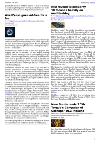 November 17th, 2012 Published by: VR-Zone
2
given to the medical staff that takes it to their own system
to look through the patient’s history and then they can make
important decisions about the patient’s medical care.
WordPress goes ad-free for a
fee
Source: http://vr-zone.com/articles/wordpress-goes-ad-free-for-a-
fee/17921.html
November 17th, 2012
WordPress Bloggers of the world take note, you can now go
ad-free on your account! WordPress.com, which is probably
the most popular free blogging sites on the Net, has begun
implementing payment options for the user to go totally ad-
free for a nominal fee.
WordPress.com, which is one of the most popular free
blogging sites on the Internet, has now begun allowing
payment options for things such as allowing bloggers to go
ad-free. These new options being offered by WordPress will
allows user to pay only via Bitcoin, which is currently an
on-line currency exchange system similar to PayPal but all
transactions are carried out through BitCoin's own network,
void of any 3rd party.
WordPress’s decision to allow users to go add-free is
welcome news to lots of users who enjoy blogging on the
popular site. However, there will be some costs involved and
users may only use the services offered by paying through the
Bitcoin system. While many people prefer the use of PayPal
and the ever-popular credit card, Wordpress felt that Bitcoin
was a better method of payment.
Currently PayPal and many credit card companies have
restrictions on uses in many places around the globe due
to problems associated with on-line theft and local politics,
such as trade embargos. In regards to the latest payment
through Bitcoin, Wordpress blogger Andy Skelton writes,
“Bitcoin is a digital currency that enables instant payments
over the Internet. Unlike credit cards and PayPal, Bitcoin has
no central authority and no way to lock entire countries out
of the network. Merchants who accept Bitcoin payments can
do business with anyone.”
Many people might still insist on using PayPal for on-line
payments because of its on-line protection plan. Wordpress
wants these people to know they can be rest assured, and
they will be honoring refunds with any transaction done
through Bitcoin payments for the site. And while BitPay
does not offer refunds themselves, Wordpress says they will
back up any grievances with any customers who are unhappy
with the ad-free service for reimbursement.
The cost of going ad free on WordPress will be 30 U.S. dollars
per year and you can read more about it by clicking here.
RIM reveals BlackBerry
10 focuses heavily on
multitasking
Source: http://vr-zone.com/articles/rim-reveals-blackberry-10-focuses-
heavily-on-multitasking/17924.html
November 17th, 2012
BlackBerry 10 isn't due out for almost three more months,
but that hasn't stopped RIM from agressively trying to
convince people that its latest OS should not be overlooked.
RIM’s BlackBerry 10 (BB10) OS isn’t exactly the most
anticipated tech launch of the year, but it’s still worth looking
into if you haven’t already decided on an Android, iPhone, or
Windows Phone. The Canadian-based handset maker hasn’t
seen much success in the smartphone market in recent years,
but its CEO, Thorsten Heins, is hoping that RIM’s latest OS
will help BlackBerry regain its foothold.
Due for launch at the end of January next year, BB10 will
probably make it or break it for RIM. Despite all the
speculations about the ultimate demise of the BlackBerry
brand, there may be a chance for RIM to regain what little
prominence it once had. Multitasking seems to be somewhat
lacking in Android and iOS, and that’s where BB10 aims to
rise above the rest.
Muy Computer recently posted a 10 minute video in which
RIM’s Regional Senior Product Manager, Claudio Roselli,
gave viewers a taste of BB10’s multitasking prowess. The
demo is in Spanish, but you don’t have to know the language
to know what’s being shown. Roselli demonstrated that
BB10 users can accomplish quite a few tasks within a short
amount of time with simple finger gestures.
BB10’s app count is still low, but the video reveals
that the drawer isn’t filled with chirping crickets either.
Furthermore, RIM has been aggressively trying to persuade
developers to port apps to BB10, and supposedly porting an
Android app to BB10 is as easy as installing a plugin for
Eclipse.
BlackBerry supporters will likely love everything about
RIM’s new smartphone OS, and for the sake of RIM’s future
let’s hope that others will feel the same.
New Borderlands 2 "Mr.
Torgue's Campaign of
Carnage" DLC inbound
Source: http://vr-zone.com/articles/new-borderlands-2-mr.-torgue-s-
campaign-of-carnage-dlc-inbound/17917.html
November 17th, 2012
In a sheer hilarious style, Gearbox has revealed a new DLC
for their zany shooter slash RPG in a series of humorous
ECHOcast tweets. Jump in for more info!
 