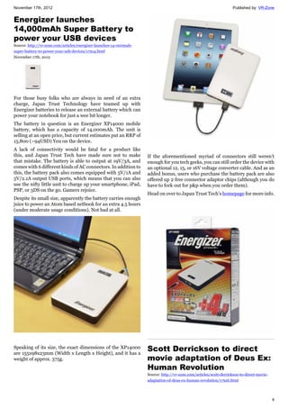 November 17th, 2012 Published by: VR-Zone
4
Energizer launches
14,000mAh Super Battery to
power your USB devices
Source: http://vr-zone.com/articles/energizer-launches-14-000mah-
super-battery-to-power-your-usb-devices/17914.html
November 17th, 2012
For those busy folks who are always in need of an extra
charge, Japan Trust Technology have teamed up with
Energizer batteries to release an external battery which can
power your notebook for just a wee bit longer.
The battery in question is an Energizer XP14000 mobile
battery, which has a capacity of 14,000mAh. The unit is
selling at an open price, but current estimates put an RRP of
15,800 (~94USD) Yen on the device.
A lack of connectivity would be fatal for a product like
this, and Japan Trust Tech have made sure not to make
that mistake. The battery is able to output at 19V/3A, and
comes with 6 different kinds of AC connectors. In addition to
this, the battery pack also comes equipped with 5V/1A and
5V/2.1A output USB ports, which means that you can also
use the nifty little unit to charge up your smartphone, iPad,
PSP, or 3DS on the go. Gamers rejoice.
Despite its small size, apparently the battery carries enough
juice to power an Atom based netbook for an extra 4.5 hours
(under moderate usage conditions). Not bad at all.
Speaking of its size, the exact dimensions of the XP14000
are 155x98x23mm (Width x Length x Height), and it has a
weight of approx. 375g.
If the aforementioned myriad of connectors still weren’t
enough for you tech geeks, you can still order the device with
an optional 12, 15, or 16V voltage converter cable. And as an
added bonus, users who purchase the battery pack are also
offered up 2 free connector adaptor chips (although you do
have to fork out for p&p when you order them).
Head on over to Japan Trust Tech’s homepage for more info.
Scott Derrickson to direct
movie adaptation of Deus Ex:
Human Revolution
Source: http://vr-zone.com/articles/scott-derrickson-to-direct-movie-
adaptation-of-deus-ex-human-revolution/17916.html
 