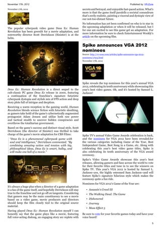 November 17th, 2012 Published by: VR-Zone
5
November 17th, 2012
The popular cyberpunk video game Deus Ex: Human
Revolution has been greenlit for a movie adaptation, and
noteworthy director Scott Derrickson (Sinister) is at the
helm.
Deus Ex: Human Revolution is a direct sequel to the
cult-classic PC game Deus Ex release in 2000, featuring
a continuation of the franchise's signature futuristic
cyberpunk dystopia and stylish mix of FPS action and deep
story plots full of intrigue and decption.
Receiving a warm reception in the gaming world, Human
Revolution blends science fiction with futuristic sleuthing,
as gamers take hold of the game's cybernetically augmented
protagonist Adam Jensen and utilize both raw power
and tactical stealth to uncover hidden conspiracies and
overthrow the totalitarian government.
Based on the game's success and distinct visual style, Scott
Derrickson (the director of Sinister) was thrilled to take
charge of the game's movie adaptation for CBS Films:
“Deus Ex is a phenomenal cyberpunk game with
soul and intelligence,” Derrickson commented. “By
combining amazing action and tension with big,
philosophical ideas, Deus Ex is smart, ballsy, and
will make one hell of a movie."
It's always a huge plus when a director of a game adaptation
is a fan of the game itself, and hopefully Derrickson will stay
true to the franchise and not go off on tangents. Considering
that gamers may be the main constituency to see a movie
based on a video game, movie producers and directors
should keep the film closely tied to the original source
material.
Having played Deus Ex: Human Revolution myself I can
honestly say that the game plays like a movie, featuring
full voice-acting dialong, an engaging story arc replete with
secrets and betrayal, and enjoyable fast-paced action. What's
more is that the game itself paralells a societal conundrum
that's eerily realistic, painting a visceral and dystopic view of
our not-too-distant future.
No information has yet been confirmed on who is to star in
the upcoming adaptation or when it will be released, but I
for one am excited to see this game get an adaptation. For
more information be sure to check Entertainment Weekly's
article on the upcoming film.
Spike announces VGA 2012
nominees
Source: http://vr-zone.com/articles/spike-announces-vga-2012-
nominees/17915.html
November 17th, 2012
Spike reveals the top nominees for this year's annual VGA
2012, celebrating its tenth anniversary while showcasing this
year's best video games. Oh, and it's hosted by Samuel L.
Jackson!
Spike TV's annual Video Game Awards celebration is back,
and the nominees for VGA 2012 have been revealed.for
the various categories including Game of the Year, Best
Independent Game, Best Song in a Game, etc. Along with
celebrating this year's best video game titles, Spike is
also celebrating its tenth anniversary of the VGA award
ceremony.
Spike's Video Game Awards showcase this year's best
releases, allowing gamers and fans across the world to vote
for their favorite titles and tune in to see the winners on
Spike TV. This year's VGA 2012 is hosted by Samuel L.
Jackson--yes, the highly esteemed Sam Jackson--and will
feature Spike's signature hilarious style which makes the
ceremony quite a fun ride.
Nominees for VGA 2012's Game of the Year are:
• Assassin's Creed III
• The Walking Dead: The Game
• Dishonored
• Journey
• Mass Effect 3
Be sure to vote for your favorite games today and have your
voice heard!
 