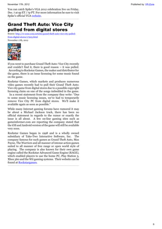 November 17th, 2012 Published by: VR-Zone
6
You can catch Spike's VGA 2012 celebration live on Friday,
Dec. 7 at 9p ET / 7p PT. For more information be sure to visit
Spike's official VGA website.
Grand Theft Auto: Vice City
pulled from digital stores
Source: http://vr-zone.com/articles/grand-theft-auto-vice-city-pulled-
from-digital-stores/17905.html
November 17th, 2012
If you went to purchase Grand Theft Auto: Vice City recently
and couldn't find it, there is good reason – it was pulled.
According to Rockstar Games, the maker and distributor for
the game, there is an issue licensing for some music found
on the game.
Rockstar Games, which markets and produces numerous
video games recently had to pull their Grand Theft Auto:
Vice city game from digital stores due to a possible copyright
licensing claim on one of the songs imbedded in the game.
In a recent statement from the company they write: “Due
to some music licensing issues, we’ve had to temporarily
remove Vice City PC from digital stores. We’ll make it
available again as soon as possible.”
While many Internet gaming forums have rumored it may
be about a Michael Jackson track, there has been no
official statement in regards to the rumor or exactly the
issue is all about. A few on-line gaming sites such as
gameinformer.com are reporting the company stated that
the iOS and Android version of the game will still be available
very soon.
Rockstar Games began in 1998 and is a wholly owned
subsidiary of Take-Two Interactive Software, Inc. The
company famous for such games as Grand Theft Auto, Max
Payne, The Warriors and all manner of intense action games
suited to all manner of free range or open world style of
playing. The company is also known for their own game
engine called the Rockstar Advanced Game Engine (RAGE),
which enabled players to use the home PC, Play Station 3,
Xbox 360 and the Wii gaming systems. Their website can be
found at Rockstargames.
 