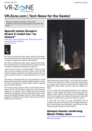 November 19th, 2012 Published by: VR-Zone
1
VR-Zone.com | Tech News for the Geeks!
VR-Zone | Stuff for the Geeks is a bi-weekly
publication covering the latest gadgets and stuff for the
geeks.
SpaceX claims Europe's
Ariane 5 rocket has "no
chance"
Source: http://vr-zone.com/articles/spacex-claims-europe-s-ariane-5-
rocket-has-no-chance-/17955.html
November 19th, 2012
The CEO of commercial space agency SpaceX, Elon Musk,
has mocked Europe's once-prized Ariane 5 rockets as having
“no chance” against his company's new Falcon 9.
The CEO of commercial space agency SpaceX, Elon Musk,
has mocked Europe's once-prized Ariane 5 rockets as having
“no chance” against his company's new Falcon 9.
“Ariane 5 has no chance,” he told the BBC. “I don't say that
with a sense of bravado but there's really no way for that
vehicle to compete with Falcon 9 and Falcon Heavy. If I were
in the position of Ariane, I would really push for an Ariane
6.”
The Ariane 5 currently holds one of the top spots in a small
but growing market for launching satellites and other vessels
into space, but SpaceX's cheaper Falcon model is enticing
many to switch contracts.
The European Space Agency (ESA) is meeting this week to
discuss the fate of the Ariane programme, with Germany
calling for an upgrade of the existing model and France
calling for development of the next-generation Ariane 6. The
agency faces tough challenges, however, with member states
required to subsidise the cost of the rockets at a price of €217
million for 2011 and 2012.
Musk boasts that Ariane rockets “sure as hell can't compete
with the next [Falcon 9],” which he said will actually come
at a cheaper price than the current already comparatively
affordable model, which costs less than $60 million per
flight.
It is no wonder then that SpaceX already has 40 contracts
under its wing, despite the Falcon having only made four
flights to date. Ariane's longer history and reliability may
help it in the interim, but as SpaceX makes more successful
launches it will become an even more attractive option.
It looks like the future for space exploration will be
outsourced to private companies. Given budget cutbacks in
the US and Europe, this is probably a good thing for those
hoping to keep interest in the final frontier.
Amazon boasts week-long
Black Friday sales
Source: http://vr-zone.com/articles/amazon-boasts-week-long-black-
friday-sales/17954.html
 
