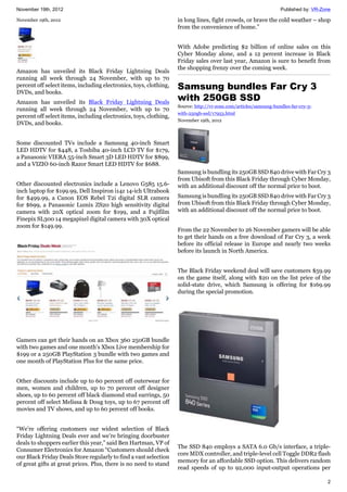 November 19th, 2012 Published by: VR-Zone
2
November 19th, 2012
Amazon has unveiled its Black Friday Lightning Deals
running all week through 24 November, with up to 70
percent off select items, including electronics, toys, clothing,
DVDs, and books.
Amazon has unveiled its Black Friday Lightning Deals
running all week through 24 November, with up to 70
percent off select items, including electronics, toys, clothing,
DVDs, and books.
Some discounted TVs include a Samsung 40-inch Smart
LED HDTV for $448, a Toshiba 40-inch LCD TV for $179,
a Panasonic VIERA 55-inch Smart 3D LED HDTV for $899,
and a VIZIO 60-inch Razor Smart LED HDTV for $688.
Other discounted electronics include a Lenovo G585 15.6-
inch laptop for $199.99, Dell Inspiron i14z 14-ich Ultrabook
for $499.99, a Canon EOS Rebel T2i digital SLR camera
for $699, a Panasonic Lumix ZS20 high sensitivity digital
camera with 20X optical zoom for $199, and a Fujifilm
Finepix SL300 14 megapixel digital camera with 30X optical
zoom for $149.99.
Gamers can get their hands on an Xbox 360 250GB bundle
with two games and one month's Xbox Live membership for
$199 or a 250GB PlayStation 3 bundle with two games and
one month of PlayStation Plus for the same price.
Other discounts include up to 60 percent off outerwear for
men, women and children, up to 70 percent off designer
shoes, up to 60 percent off black diamond stud earrings, 50
percent off select Melissa & Doug toys, up to 67 percent off
movies and TV shows, and up to 60 percent off books.
“We’re offering customers our widest selection of Black
Friday Lightning Deals ever and we’re bringing doorbuster
deals to shoppers earlier this year,” said Ben Hartman, VP of
Consumer Electronics for Amazon “Customers should check
our Black Friday Deals Store regularly to find a vast selection
of great gifts at great prices. Plus, there is no need to stand
in long lines, fight crowds, or brave the cold weather – shop
from the convenience of home.”
With Adobe predicting $2 billion of online sales on this
Cyber Monday alone, and a 12 percent increase in Black
Friday sales over last year, Amazon is sure to benefit from
the shopping frenzy over the coming week.
Samsung bundles Far Cry 3
with 250GB SSD
Source: http://vr-zone.com/articles/samsung-bundles-far-cry-3-
with-250gb-ssd/17953.html
November 19th, 2012
Samsung is bundling its 250GB SSD 840 drive with Far Cry 3
from Ubisoft from this Black Friday through Cyber Monday,
with an additional discount off the normal price to boot.
Samsung is bundling its 250GB SSD 840 drive with Far Cry 3
from Ubisoft from this Black Friday through Cyber Monday,
with an additional discount off the normal price to boot.
From the 22 November to 26 November gamers will be able
to get their hands on a free download of Far Cry 3, a week
before its official release in Europe and nearly two weeks
before its launch in North America.
The Black Friday weekend deal will save customers $59.99
on the game itself, along with $20 on the list price of the
solid-state drive, which Samsung is offering for $169.99
during the special promotion.
The SSD 840 employs a SATA 6.0 Gb/s interface, a triple-
core MDX controller, and triple-level cell Toggle DDR2 flash
memory for an affordable SSD option. This delivers random
read speeds of up to 92,000 input-output operations per
 