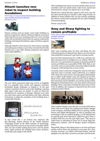 November 1st, 2012 Published by: VR-Zone
6
Hitachi launches new
robot to inspect building
foundations
Source: http://vr-zone.com/articles/hitachi-launches-new-robot-to-
inspect-building-foundations/17680.html
November 1st, 2012
Human workers need no longer crawl under buildings to
perform inspections. Hitachi Advanced Digital announced
today that they are now accepting orders for a new crawling
robot with an attached camera that can squeeze underneath
buildings and inspect foundations, pipes and floor supports
remotely.
Although Hitachi is best known for their factory assembly
and maintenance robots, in 2007 they received a lot of media
attention for a cute roller skating companion and support
robot called EMIEW 2.
The new robot announced today may not be as huggable
but it is arguably more useful, and engineers overcame
formidable design challenges in making it. In the past
workers would have had to crawl under buildings, entering
tight spaces with poor air quality, in order to check the
foundations for weakness or damage. Hitachi's new robot
can enter those spaces and take photos and video, allowing
technicians to judge the soundness of the building from a
comfortable distance.
It may sound like a no brainer but engineers like
Eiji Koyanagi, deputy director of the Future Robotics
Technology Center at the Chiba Institute of Technology,
couldn't just stick a camera on any remote controlled vehicle.
They ran into trouble making sharp turns; and the plastic
sheet, which protects the building from excess moisture,
would often get caught in the wheels.
These challenges have been overcome and the robot can now
smoothly crawl over plastic sheet, make turns, ascend and
descend stairs, and go over objects up to 15 cm high.
Hitachi have stated that they expect to find more uses for
the robot and develop it to handle a wider range of tasks. In
addition to home builders they are also actively marketing
the robot to construction companies for use under buildings
and around piping.
Source: mynavi (JP)
Sony and Sharp fighting to
remain profitable
Source: http://vr-zone.com/articles/sony-and-sharp-fighting-to-remain-
profitable/17681.html
November 1st, 2012
After some troubling times for Sony and Sharp, the two
technology giants are taking drastic steps to cut costs and are
refocusing their businesses to get back to turning a profit.
Sony has been losing money for a while now, and last year,
they reported a loss of 1.6 billion yen (20 million USD), but
this year, it is expected they'll manage an operating profit of
nearly 33.8 billion yen (425 million USD). Still, Sony is not
out of the water yet; that profit is somewhat inflated and the
company is still cutting costs at every corner.
Currently, Sony's stocks have dropped in value by 16% since
mid-June and is currently valued collectively at 12 billion
USD. Sony's five year cost for ensuring against debt default,
the so called credit default swap, has jumped up by 60%.
Much of the sudden profit comes from the recent selling of
their chemicals unit for 58 billion yen and the closing of their
Shinagawa Technology Center, a 31-story Tokyo commercial
building. There's also talks of closing the Sony tower in New
York. In addition, the company is expected to lay off 10,000
employees before March.
These sudden changes come after the new Sony CEO, Kazou
Hirai, took over in April. He's making some drastic changes
to the company, including shifting focus to gaming, mobile
devices and digital photography, as well as emerging new
technologies such as medical imaging. It will subsequently
be moving away from televisions, which has given Sony a
9 billion USD loss over the past eight years. "The areas in
which Sony is continuing to focus are of course high-risk,
high-return markets," said JP Morgan analyst Yoshiharu
Izumi.
Meanwhile, Sharp is also taking steps to cut costs and boost
profits, and for them, the situation is even more dire. They
recently received a 4.6 billion USD bank bailout, and has
pledged to cut, like Sony, around 10,000 jobs, and sell assets.
 