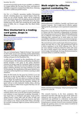 November 19th, 2012 Published by: VR-Zone
3
second and sequential speeds of up to 530MB/s, in addition
to a longer battery life, less heat, less noise, and improved
reliability compared to standard hard disk drives. Samsung
also offers 120GB and 500GB variants.
Far Cry 3 is Ubisoft's upcoming sandbox first-person
shooter, stranding players on a tropical island, where the
locals are not exactly friendly. There will be traditional
combat involved, along with role-playing elements like skill
trees and crafting. The game will benefit from the faster
loading times of an SSD, and considering the usually high
prices of SSDs, this is a bargain offer this Black Friday
weekend.
New Uncharted is a trading
card game, drops in
December
Source: http://vr-zone.com/articles/new-uncharted-is-a-trading-card-
game-drops-in-december/17952.html
November 19th, 2012
The new Uncharted game, "Fight for Fortune" has received
it's first trailer. If you were expecting another globetrotting
adventure, you'll likely be disappointed to hear that it's a
trading card game for the Playstation Vita
A while back we reported on the classification of a new
Uncharted game. The Australian and Brazilian classification
boards revealed a new game in the action adventure
franchise by listing a page for Uncharted: Fight for Fortune
back in October. This served as the first official word of the
game's existence, but there was some confusion as to what
we'd be playing. The classification of the game labeled it as a
card game and having little to no violence, swearing or adult
situations.
Well, the first trailer for the game has arrived, so we can
finally get an idea of what Fight for Fortune is all about.
It's all about cards. The new game is a trading card game,
akin to Magic the Gathering and will feature many of the
protagonists and villains from the franchise. Notably, the
game will tie in with Uncharted: Golden Abyss, allowing
players of Abyss to collect items in-game that they can use
in Fight for Fortune.
This, no doubt, will not be a game in everyone's taste. It
certainly doesn't seem to be the kind of game Uncharted's
core audience is most interested in playing. Personally, I
had hoped that an Uncharted card game would involve
sitting around a poker table with the likes of Sully and
Zorin Lazarevic. A trading card game however, just feels
out of place to me. Check out the trailer below, and judge
for yourself! Uncharted: Fight for Fortune will hit stores in
December.
Meth might be effective
against combating Flu
Source: http://vr-zone.com/articles/meth-might-be-effective-against-
combating-flu/17951.html
November 19th, 2012
Methamphetamine is addictive, harmful, and lowers your
immune response... but it might just be effective against
fighting the flu, according to a new experiment conducted in
a lab
Researchers, from the National Health Research Institutes
in Taiwan and the University of Regensburg in Germany
have been doing research in to the effects Methamphetamine
has on different viral infections. There's a lot of research
indicating that, continued use of meth makes you more
susceptible to infections as it lowers your immune response.
However, the same does not seem to be the case with the flu.
The research team used a small sample of human lung tissue,
which was kept alive in a lab, and administered meth to
it before exposing it to the H1N1 influenza virus. This is
the same subtype of influenza which the media calls swine
flu, and is closely related to the influenza variation which
occurs in pigs. Astonishingly, the lung cells demonstrated an
increased ability to combat the infection.
Walter and Jesse aren't bad guys - they're just trying to help
you get over your flu
This research however, is far from conclusive: The
experiment was done with only one type of cell, which was
exposed to only one type of flu. Further more,. the entire
experiment was performed in a laboratory environment,
so it is entirely unknown how the treatment would affect
living humans or animals. Even if it was a conclusive finding
though, the question arises as to how smart it would be to
invest in meth as a flu treatment...
 