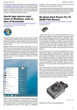 November 19th, 2012 Published by: VR-Zone
4
The Wikipedia page for Methamphetamine lists the physical,
psychological and long term effects of meth abuse. The list
is a mile long and includes symptoms such as heart attack,
paranoia, psychosis, memory loss.. and of course death. And
if that's not enough to convince you, go watch Breaking Bad.
Actually, go ahead and watch that anyway.
Start8 App returns start
menu to Windows, sells in
tens of thousands
Source: http://vr-zone.com/articles/start8-app-returns-start-menu-to-
windows-sells-in-tens-of-thousands/17949.html
November 19th, 2012
Windows 8 did something rather bold when they decided
to rid themselves of the start menu and put their money on
Modern UI instead. As with any bold move, there's plenty of
people who like it the old way, and the app known as Start8
is proof of this.
Ridding Windows 8 of the iconic start menu is one of
the most controversial things Microsoft has done in recent
years, and a lot of people are uncomfortable with the idea.
Streamlining issues between the desktop mode and Modern
UI doesn't make things better. Stardock has developed a new
application called Start8, a mod for Windows 8 which brings
back the start menu (as it appears in Windows 7) to the
desktop mode.
Windows 8's users seem to be keen on seeing the start menu
return to their computers. A spokesperson for Stardock
said to USA Today that their $5 app has sold in the tens
of thousands since it was released on October 26. In fact,
the spokesperson referred to the release as "floodgates
opening". The free version of the app has also been
downloaded tens of thousands of times.
An update was released for the app which restores even more
of the old Windows feel, including a function which disables
the start screen when you click in the lower left corner. You'll
also be able to drag and drop items in the start menu.
Be Quiet Dark Power Pro 10
850W PSU Review
Source: http://vr-zone.com/articles/be-quiet-dark-power-pro-10-850w-
psu-review/17950.html
November 19th, 2012
A few weeks ago we had a look at the Dark Power Pro 10
550W power supply, a product with low maximum output
but of stunning quality and performance. Although it was a
great product, it definitely was not enough for the system
of an advanced enthusiast or hardcore gamer. Be Quiet
responded to this by sending the 850W version of the same
unit in for review, the output of which makes it capable
of powering multi-CPU and multi-GPU systems. Can it
perform as well as the smaller version though? We will soon
find out.
A few weeks ago we had a look at the Dark Power Pro 10
550W power supply, a product with low maximum output
but of stunning quality and performance. Although it was a
great product, it definitely was not enough for the system
of an advanced enthusiast or hardcore gamer. Be Quiet
responded to this by sending the 850W version of the same
unit in for review, the output of which makes it capable
of powering multi-CPU and multi-GPU systems. Can it
perform as well as the smaller version though? We will soon
find out.
The Dark Power Pro 10 units are the high-end series of Be
Quiet, a reputable German manufacturer. This series consist
of six units, with their outputs ranging from 550W up to
1200W; however, only the units up to 850W are 80Plus
Platinum certified. This also means that today we also have
on our bench table the most powerful 80Plus Platinum
certified Be Quiet has to offer at this point of time.
Manufacturer’s features and specifications
 