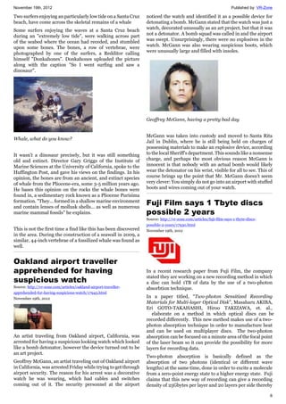 November 19th, 2012 Published by: VR-Zone
6
Two surfers enjoying an particularly low tide on a Santa Cruz
beach, have come across the skeletal remains of a whale
Some surfers enjoying the waves at a Santa Cruz beach
during an "extremely low tide", were walking across part
of the seabed where the ocean had receded, and stumbled
upon some bones. The bones, a row of vertebrae, were
photographed by one of the surfers, a Redditor calling
himself "Donkahones". Donkahones uploaded the picture
along with the caption "So I went surfing and saw a
dinosaur".
Whale, what do you know?
It wasn't a dinosaur precisely, but it was still something
old and extinct. Director Gary Griggs of the Institute of
Marine Sciences at the University of California, spoke to the
Huffington Post, and gave his views on the findings. In his
opinion, the bones are from an ancient, and extinct species
of whale from the Pliocene-era, some 3-5 million years ago.
He bases this opinion on the rocks the whale bones were
found in, a sedimentary rock known as a Pliocene Purisima
formation. "They... formed in a shallow marine environment
and contain lenses of mollusk shells... as well as numerous
marine mammal fossils" he explains.
This is not the first time a find like this has been discovered
in the area. During the construction of a seawall in 2009, a
similar, 44-inch vertebrae of a fossilized whale was found as
well.
Oakland airport traveller
apprehended for having
suspicious watch
Source: http://vr-zone.com/articles/oakland-airport-traveller-
apprehended-for-having-suspicious-watch/17943.html
November 19th, 2012
An artist traveling from Oakland airport, California, was
arrested for having a suspicious looking watch which looked
like a bomb detonator, however the device turned out to be
an art project.
Geoffrey McGann, an artist traveling out of Oakland airport
in California, was arrested Friday while trying to get through
airport security. The reason for his arrest was a decorative
watch he was wearing, which had cables and switches
coming out of it. The security personnel at the airport
noticed the watch and identified it as a possible device for
detonating a bomb. McGann stated that the watch was just a
watch, decorated unusually as an art project, but that it was
not a detonator. A bomb squad was called in and the airport
was swept. Unsurprisingly, there were no explosives in the
watch. McGann was also wearing suspicious boots, which
were unusually large and filled with insoles.
Geoffrey McGann, having a pretty bad day
McGann was taken into custody and moved to Santa Rita
Jail in Dublin, where he is still being held on charges of
possessing materials to make an explosive device, according
to the local Sheriff's department. This sounds like a nonsense
charge, and perhaps the most obvious reason McGann is
innocent is that nobody with an actual bomb would likely
wear the detonator on his wrist, visible for all to see. This of
course brings up the point that Mr. McGann doesn't seem
very clever: You simply do not go into an airport with stuffed
boots and wires coming out of your watch.
Fuji Film says 1 Tbyte discs
possible 2 years
Source: http://vr-zone.com/articles/fuji-film-says-1-tbyte-discs-
possible-2-years/17930.html
November 19th, 2012
In a recent research paper from Fuji Film, the company
stated they are working on a new recording method in which
a disc can hold 1TB of data by the use of a two-photon
absorbtion technique.
In a paper titled, “Two-photon Sensitized Recording
Materials for Multi-layer Optical Disk”, Masaharu AKIBA,
Eri GOTO-TAKAHASHI, Hiroo TAKIZAWA, et. al.,
elaborate on a method in which optical discs can be
recorded differently. This new method makes use of a two-
photon absorption technique in order to manufacture heat
and can be used on multiplayer discs. The two-photon
absorption can be focused on a minute area of the focal point
of the laser beam so it can provide the possibility for more
layers for recording data.
Two-photon absorption is basically defined as the
absorption of two photons (identical or different wave
lengths) at the same time, done in order to excite a molecule
from a zero-point energy state to a higher energy state. Fuji
claims that this new way of recording can give a recording
density of 25Gbytes per layer and 20 layers per side thereby
 