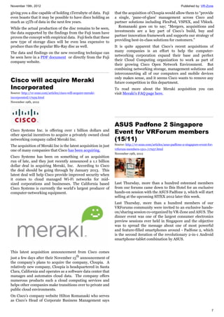 November 19th, 2012 Published by: VR-Zone
7
giving you a disc capable of holding 1Terrabyte of data. Fuji
even boasts that it may be possible to have discs holding as
much as 15Tb of data in the next few years.
While the actual production of the disc remains to be seen,
the data supported by the findings from the Fuji team have
proven the concept with empirical data. Fuji feels that these
new type of storage discs will be even less expensive to
produce than the popular Blu-Ray disc as well.
The data and findings on the new recording technique can
be seen here in a PDF document or directly from the Fuji
company website.
Cisco will acquire Meraki
Incorporated
Source: http://vr-zone.com/articles/cisco-will-acquire-meraki-
incorporated/17939.html
November 19th, 2012
Cisco Systems Inc. is offering over 1 billion dollars and
other special incentives to acquire a privately owned cloud
networking company called Meraki Inc.
The acquisition of Meraki Inc is the latest acquisition in just
one of many companies that Cisco has been acquiring.
Cisco Systems has been on something of an acquisition
run of late, and they just recently announced a 1.1 billion
dollar deal in acquiring Meraki, Inc. According to Cisco
the deal should be going through by January 2013. This
latest deal will help Cisco provide improved security when
it comes to cloud managed Wi-Fi networks for mid-
sized corporations and businesses. The California based
Cisco Systems is currently the world’s largest producer of
computer-networking equipment.
This latest acquisition announcement from Cisco comes
just a few days after their November 15th
announcement of
the company’s plans to acquire the company, Cloupia. A
relatively new company, Cloupia is headquartered in Santa
Clara, California and operates as a software data center that
manages and automates cloud data. The company offers
numerous products such a cloud computing services and
helps other companies make transitions over to private and
public cloud environments.
On Cisco’s company website Hilton Romanaski who serves
as Cisco’s Head of Corporate Business Management says
that the acquisition of Cloupia would allow them to “provide
a single, ‘pane-of-glass’ management across Cisco and
partner solutions including FlexPod, VSPEX, and Vblock.
Romanaski goes on to say; “Mergers, acquisitions and
investments are a key part of Cisco’s build, buy and
partner innovation framework and supports our strategy of
providing best-in-class solutions for customers.”
It is quite apparent that Cisco’s recent acquisitions of
many companies is an effort to help the computer-
networking corporation expand their base and perfect
their Cloud Computing organization to work as part of
their growing Cisco Open Network Environment. But
combining networking storage, management solutions and
interconnecting all of our computers and mobile devices
only makes sense, and it seems Cisco wants to remove any
future competition in this department.
To read more about the Meraki acquisition you can
visit Meraki’s FAQ page here.
ASUS Padfone 2 Singapore
Event for VRForum members
(15/11)
Source: http://vr-zone.com/articles/asus-padfone-2-singapore-event-for-
vrforum-members-1511-/17937.html
November 19th, 2012
Last Thursday, more than a hundred esteemed members
from our forums came down to Ibis Hotel for an exclusive
hands-on session with the ASUS Padfone 2, which will start
selling at the upcoming SITEX 2012 later this week.
Last Thursday, more than a hundred members of our
VRForums community were invited to an exclusive hands-
on/sharing session co-organized by VR-Zone and ASUS. The
dinner event was one of the largest consumer electronics
preview sessions ever held in Singapore and the objective
was to spread the message about one of most powerful
and feature-filled smartphones around - Padfone 2, which
is the second iteration of the revolutionary 2-in-1 Android
smartphone-tablet combination by ASUS.
 