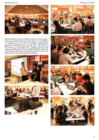 November 19th, 2012 Published by: VR-Zone
8
Representatives from the Padfone team in Taiwan gave a
short presentation about the innovations in the Padfone
2, including its top of the line hardware specifications
(quad-core Qualcomm S4 Pro with LTE, 2GB RAM, 13
MP camera, 4.7 inch Super IPS+ Display) and the much
improved tablet dock from the original Padfone. They also
carried along with them a truckload of sample sets for the
audience to try out and solicit user feedback.
 