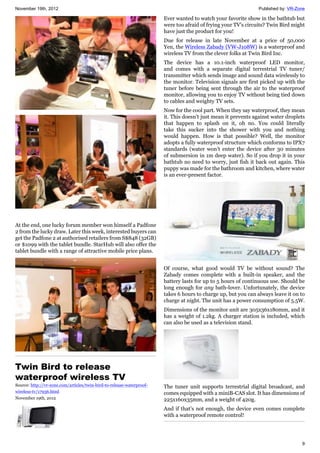 November 19th, 2012 Published by: VR-Zone
9
At the end, one lucky forum member won himself a Padfone
2 from the lucky draw. Later this week, interested buyers can
get the Padfone 2 at authorised retailers from S$848 (32GB)
or $1099 with the tablet bundle. StarHub will also offer the
tablet bundle with a range of attractive mobile price plans.
Twin Bird to release
waterproof wireless TV
Source: http://vr-zone.com/articles/twin-bird-to-release-waterproof-
wireless-tv/17936.html
November 19th, 2012
Ever wanted to watch your favorite show in the bathtub but
were too afraid of frying your TV's circuits? Twin Bird might
have just the product for you!
Due for release in late November at a price of 50,000
Yen, the Wireless Zabady (VW-J108W) is a waterproof and
wireless TV from the clever folks at Twin Bird Inc.
The device has a 10.1-inch waterproof LED monitor,
and comes with a separate digital terrestrial TV tuner/
transmitter which sends image and sound data wirelessly to
the monitor. Television signals are first picked up with the
tuner before being sent through the air to the waterproof
monitor, allowing you to enjoy TV without being tied down
to cables and weighty TV sets.
Now for the cool part. When they say waterproof, they mean
it. This doesn’t just mean it prevents against water droplets
that happen to splash on it, oh no. You could literally
take this sucker into the shower with you and nothing
would happen. How is that possible? Well, the monitor
adopts a fully waterproof structure which conforms to IPX7
standards (water won’t enter the device after 30 minutes
of submersion in 1m deep water). So if you drop it in your
bathtub no need to worry, just fish it back out again. This
puppy was made for the bathroom and kitchen, where water
is an ever-present factor.
Of course, what good would TV be without sound? The
Zabady comes complete with a built-in speaker, and the
battery lasts for up to 5 hours of continuous use. Should be
long enough for any bath-lover. Unfortunately, the device
takes 6 hours to charge up, but you can always leave it on to
charge at night. The unit has a power consumption of 5.5W.
Dimensions of the monitor unit are 305x36x180mm, and it
has a weight of 1.2kg. A charger station is included, which
can also be used as a television stand.
The tuner unit supports terrestrial digital broadcast, and
comes equipped with a miniB-CAS slot. It has dimensions of
225x160x35mm, and a weight of 420g.
And if that’s not enough, the device even comes complete
with a waterproof remote control!
 