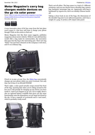 November 19th, 2012 Published by: VR-Zone
10
Motor Magazine's carry bag
charges mobile devices on
the go via solar power
Source: http://vr-zone.com/articles/motor-magazine-s-carry-bag-
charges-mobile-devices-on-the-go-via-solar-power/17935.html
November 19th, 2012
A new innovative piece of kit has come from the last place
you’d expect it. Just how well does it charge your phone
though? Click on the article to find out!
Motor Magazine Ltd, like their name suggests, publishes
magazines about motor vehicles. While it’s not odd that they
would offer a bag made for motorcyclists, the innovation
that goes into the bag is the interesting part. Their new bag
“Halos” has just been released on the company’s web store,
and it’s no ordinary bag.
Priced at 31,290~47,040 Yen, the Halos bag conveniently
charges up your phone while you carry it around. Not only
that, but it does it via SOLAR POWER!
That’s right, a solar panel actually wraps around the front
of the bag, meaning that when you’re riding around in the
hot sun it will actually be charging up any device you have
inside it. And if you happen to go out a lot at night, there’s
also an optional battery available that gives you the same
functionality sans the dependency on our large hot friend in
the sky. It has a capacity of 2,000mAh and is ‘card sized’,
which is probably really small.
That’s not all either. The bag comes in a total of 7 different
variations, and you can choose from a shoulder bag, camera
bag, backpack, messenger bag, etc. Apparently each bag is
handmade by experts too; this is no shoddy Chinese knock-
off.
Taking a closer look at one of the bags, the dimensions of
the shoulder bag (size L) are 380x200x330mm, and it has a
weight of 1,130g. It carries a 2W output solar panel.
 