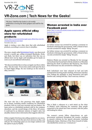 November 20th, 2012 Published by: VR-Zone
1
VR-Zone.com | Tech News for the Geeks!
VR-Zone | Stuff for the Geeks is a bi-weekly
publication covering the latest gadgets and stuff for the
geeks.
Apple opens official eBay
store for refurbished
products
Source: http://vr-zone.com/articles/apple-opens-official-ebay-store-for-
refurbished-products/17977.html
November 20th, 2012
Apple is testing a new eBay store that sells refurbished
products, according to sources close to 9to5Mac.
The store, simply called Refurbished Outlet, was discovered
around a month ago, selling revamped MacBooks, iPods,
and iPads, but there was no indication that this was an
official store run by Apple until 9to5Mac got its hands on
some as yet unconfirmed information.
“We discovered that this is in face an Apple-run Store within
eBay,” the site reads. “It is in trial, and it could open the door
to much bigger things. No one would go on the record at
eBay, however.”
The store also has a few giveaways that Apple might
be in charge, including similar conditions for refurbished
products, such as a one-year warranty and new battery, the
same prices as refurbished products sold by the company
elsewhere, and the overall design of the Store. Of course,
it could just be an elaborate mimicry of Apple's style, but
9to5Mac claims to have information that suggests otherwise.
If this is Apple's first foray into selling outside its own stores,
it could pave the way for the sale of new devices on eBay, and
will give the technology giant an even larger audience and
the option to pay by PayPal.
Woman arrested in India over
Facebook post
Source: http://vr-zone.com/articles/woman-arrested-in-india-over-
facebook-post/17975.html
November 20th, 2012
An Indian woman was arrested for posting a comment on
Facebook criticising the government, while a friend of hers
was also arrested for simply “liking” the post.
An Indian woman was arrested for posting a comment on
Facebook criticising the government, while a friend of hers
was also arrested for simply “liking” the post.
Shaheen Dhada was arrested on Monday for her message
on Facebook that found fault with the shutdown of Mumbai
following the death of politician Bal Thackeray. Her friend
Renu Srinivasan was also arrested for clicking Like.
Both individuals were later released on bail and both
apologised for hurting people's feelings. Srinivasan said they
were making the apologies to keep themselves and their
families safe, stating that they “don't want any violence.”
This is likely a reference to a mob attack on the clinic
of Dhada's uncle following her comment. Nine people
connected to the attack have been arrested, with the police
still looking for others.
The women's arrests follow clamp-downs on anti-
government sentiment throughout the country, resulting
in staunch criticism by free speech advocates, including
Markandey Katju, Chairman of the Press Council of India,
who labelled the arrests as a “criminal act.”
 