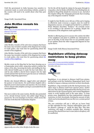 November 20th, 2012 Published by: VR-Zone
2
Until the government in India becomes less sensitive to
comments made on social networking websites, people in
the country will need to be careful about what they post
online.
Image Credit: Associated Press
John McAfee reveals his
disguises
Source: http://vr-zone.com/articles/john-mcafee-reveals-his-
disguises/17973.html
November 20th, 2012
John McAfee, founder of the anti-virus company that bears
his name, has revealed a number of the disguises he is using
to evade police, who want him for questioning about the
murder of his neighbour.
John McAfee, founder of the anti-virus company that bears
his name, has revealed a number of the disguises he is using
to evade police, who want him for questioning about the
murder of his neighbour.
McAfee wrote on his blog that he has been dressing up as
a Guatemalan street seller, using shoe polish to darken the
colour of his skin, browning his teeth, and stuffing his face
with chewed bubble gum to make his face look fatter. He
said he also stuffed a shaved down tampon into his right
nostril and dyed the tip brown to give his nose an “awkward,
lopsided, disgusting appearance.”
McAfee also donned different, ragged attire and adjusted
his posture to look shorter. He used broken English with a
Spanish accent to fool tourists and reporters. He even claims
to have almost sold a dolphin carving to a journalist from the
Associated Press.
Not one to stick to the same routine, McAfee also pretended
to be a drunk German tourist, who yelled vulgar things at
passers-by. He wore bandages on his face, which seems like
a lot less work than the Guatemalan disguise.
Apparently not what John McAfee looks like now
Yet for the all the hassle he claims he has gone through to
stop police, who he thinks will kill him, from finding him, he
decided to blog all the details for everyone to see. And all of
this despite telling The Telegraph previously that revealing
any of his disguises would be “foolish.”
It might be that McAfee never did any of this and is hoping
to effectively make everyone a suspect, since he could be
disguised as anyone, or it might just be that he is, as Belize's
Prime Minister described, “bonkers.” He certainly seems
to be revelling in the attention he is getting, despite the
seriousness of the allegations made against him.
McAfee is offering $25,000 to anyone who catches the killer
of his neighbour and plans to publish any information he
gets on his blog. In the mean time we can probably expect
to see updates about the other exaggerated diguises he has
up his sleeve.
Image Credit: Sofia Munoz/Associated Press
Rapidshare utilizing datacap
restrictions to keep pirates
away
Source: http://vr-zone.com/articles/rapidshare-utilizing-datacap-
restrictions-to-keep-pirates-away/17972.html
November 20th, 2012
Rapidshare, in an attempt to distance itself from pirates,
and perhaps avoid the headaches Megaupload faced, have
decided to impose a datacap restriction on their downloads.
Rapidshare, a big contender in the file sharing business, has
taken steps to distance itself from internet piracy. Earlier
this year, Kim Dotcom's Megaupload file sharing service was
taken down by the US government, and it seems Rapidshare
wants to avoid landing itself in the same place. To keep
pirates away, Rapidshare has thus implemented a datacap
restriction on their downloads, limiting the amount of data
which can be downloaded from one file over a certain period
of time.
The new restriction will put a 1GB per 24 hours limit
on files uploaded for free, whereas subscription users will
be allowed a datacap of 30GB for their files. This data
restriction will apply to publicly available files, whereas
personal files shared from user to user (akin to dropbox), will
be unaffected.
 