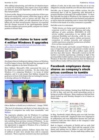 November 1st, 2012 Published by: VR-Zone
7
After adding restructuring, and with loss of valuation losses
on stocks for LCD displays, they expect a loss of 400 billion
yen between April and September, nearly double of what
they had predicted.
To boost profits, Sharp is increasing production of their new
HD power-saving IGZO screens, which they hope to sell to
laptop manufacturers, such as Lenovo and HP. They are
expecting a much milder, yet still substantial loss of 50.4
billion yen, for their second quarter. However, it is expected
that the charges incurred in the April-September period,
frees the company up to pursue profits, and puts it in a better
position to bounce back.
Microsoft claims to have sold
4 million Windows 8 upgrades
Source: http://vr-zone.com/articles/microsoft-claims-to-have-sold-4-
million-windows-8-upgrades/17679.html
November 1st, 2012
Developers that are looking into taking a chance on Windows
8 will be happy to know that Microsoft has managed to sell
4 million upgrades to the latest Windows OS.
Steve Ballmer, Microsoft’s CEO, announced the news at
the Build 2012 conference yesterday. He also claims that
Windows 8 is outpacing Windows 7 in terms of initial
adoption, and it is only proper that Ballmer dropped the
good news in front of developers that are looking for reasons
to develop software for Windows 8.
(Steve Ballmer at Build 2012 in Redmond. | Image: TNW)
“The level of enthusiasm and desire to learn about the new
Windows 8 computers has really been remarkable,” said
Ballmer.
The impressive adoption rate for Windows 8 is perhaps
largely attributed to the ‘discounted’ and ‘promo’ strategy
that Microsoft has launched in an attempt to lure consumers
into switching from previous versions of Windows. In one
such promo, Microsoft offered recent Windows 7 PC buyers
the opportunity to upgrade to Windows 8 for a fraction of
what it will cost in retail.
In terms of corporate partners, Ballmer claims that ‘tens
of millions of units’ have already been sold to corporate
customers. These corporate customers may have purchased
millions of units, but at the same time they are in no way
obligated to actually install the new OS onto their hardware.
DoCoMo, one of Japan’s major cellular carriers, has also
announced that it will be partnering with Microsoft to
promote Windows 8 through LTE-enabled tablets. To show
that DoCoMo has faith in Windows 8, the Japanese carrier
will collaborate with Microsoft on the hardware and software
as well as share the marketing costs to ensure that Windows
8 will be in the hands of as many consumers as possible.
DoCoMo wrote in a statement:
“Tablet devices are being used increasingly in the
corporate world to raise the efficiency and value
offerings of sales activities. DOCOMO’s Xi LTE
service enables corporations to use tablets with
enhanced flexibility and diversity, while the new
Windows 8 operating system realizes permanent
connection to wireless networks and enhanced
mobile experiences using the touchscreens of tablets
from various manufacturers.”
Within all this hustle and bustle around Windows 8, it’s
easy to forget that Apple also experienced a similar success
with its Mountain Lion OS, with 3 million copies sold in
just four days after launch. Microsoft’s control on the PC
market is currently experiencing a shakeup in light of the
growing tablet/mobile market, and if consumers approve of
Windows 8 then that will demonstrate that the Redmond-
based software maker still has what it takes to remain on top.
Facebook employees dump
shares as company's stock
prices continue to tumble
Source: http://vr-zone.com/articles/facebook-employees-dump-shares-
as-company-s-stock-prices-continue-to-tumble/17678.html
November 1st, 2012
Facebook has been taking a beating from Wall Street since
its IPO in May, and now the social networking service is
facing yet another dilemma. Many employees that had their
shares locked up until Monday dumped a lot of shares on
Wednesday.
In May, Facebook’s initial offering price was $38, but that
has fallen by nearly half. Employees that were supposed to
be millionaires and even billionaires became less and less
inclined to hold onto their shares as the company’s value
continued to decline.
Back in August, co-founder of PayPal and an early bird
investor in Facebook, Peter Thiel sold the majority of his
shares and netting over $1 billion in cash (not bad for a
$500K initial investment). He also made $640 million after
 