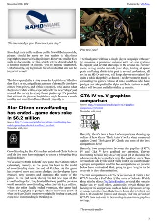 November 20th, 2012 Published by: VR-Zone
3
"No download for you. Come back, one day!"
Since high data traffic on these public files will be impossible,
pirates should be more or less unable to distribute
copyrighted material via Rapidshare. However, smaller files
such as documents, or files which will be downloaded by
a limited number of people, will be largely unaffected.
Unfortunately, any legitimate file of substantial size will be
impacted as well.
The datacap might be a risky move for Rapidshare: Whether
they like it or not, a significant amount of the traffic they have
comes from piracy, and if this is stopped, who knows what
Rapidshare's fate will be, especially with the new "Mega" just
around the corner to scoop those pirates up. It's possible
that without the pirates, Rapidshare might become a much
smaller and more timid beast than it currently is.
Star Citizen crowdfunding
has ended - game devs rake
in $6.2 million
Source: http://vr-zone.com/articles/star-citizen-crowdfunding-has-
ended--game-devs-rake-in-6.2-million/17971.html
November 20th, 2012
Crowdfunding for Star Citizen has ended and Chris Roberts
and his dev team have managed to amass a whopping $6.2
million dollars
We've covered Chris Roberts' new game Star Citizen rather
extensively recently, as the game has been in the midst
of crowdfunding since the end of October. As the game
has received more and more pledges, the developers have
revealed new features and increased the scope of the
game. In the past week, during the last few days of the
crowdfunding effort, they blasted their way past the previous
world record for crowdfunding, when they hit $4.2 million.
When the effort finally ended yesterday, the game had
received $6,238,563 in pledges. This is more than 300% of
what the Star Citizen team were originally hoping to get, and
even now, some funding is trickling in.
Pew pew pew!
The final game will have a single player campaign with over
50 missions, a persistent universe with 100 star systems
to explore and several starships to fly around in. Further
more, zero-g combat outside your ship, landing at space
ports and being able to take part in several professions, all
set in an MMO universe, will keep players entertained for
quite a while (hopefully, at least). The development team is
estimating the game's release at 2014, and those who have
pledges can take part in the alpha and beta versions as well,
which will become available within 12 months.
GTA IV vs. V graphics
comparison
Source: http://vr-zone.com/articles/gta-iv-vs.-v-graphics-
comparison/17970.html
November 20th, 2012
Recently, there's been a bunch of comparisons showing up
online of how Grand Theft Auto V looks when measured
against Grand Theft Auto IV. Check out some of the best
comparisons here!
Recently, two comparisons between the graphics of GTA
IV and GTA V have grabbed my attention. They're
interesting because they do a very good job at showing the
advancements in technology over the past few years. Two
screenshots side by side don't really do it if you want to make
a proper comparison, and the two comparisons we present
below have understood that, going to great lengths to be
accurate in their demonstration.
The first comparison is a GTA IV recreation of trailer 2 for
GTA V done by a YouTuber by the name of Golonka. Watch
them side by side at YouTube Doubler, or check the remade
trailer out by itself below. Admittedly, certain things are
lacking in the comparison, such as facial expressions or lip
syncing, but other than that, there's been a lot of effort put
into it. It should be pointed out though, that this version of
GTA IV does not seem to be running on maximum graphics
settings.
The remade trailer
 