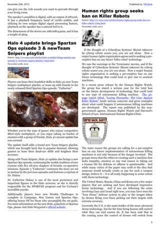 November 20th, 2012 Published by: VR-Zone
5
can give you the rich sounds you want to pervade through
your living room.
The speaker’s amplifier is digital, with an output of 2Wx2ch.
It has a playback frequency band of 110Hz~20kHz, and
utilizing its own unique digital signal processing feature,
playback on the speaker has a natural feel to it.
The dimensions of the device are 168x168x54mm, and it has
a weight of 360g.
Halo 4 update brings Spartan
Ops episode 3 & newTeam
Snipers playlist
Source: http://vr-zone.com/articles/halo-4-update-brings-spartan-ops-
episode-3--newteam-snipers-playlist/17956.html
November 20th, 2012
Players can hone their headshot skills in Halo 4's new Team
Snipers multiplayer playlist, or team up with friends in the
newly released third Spartan Ops episode, "Catherine".
Whether you're the type of gamer who enjoys competitive
MLG-style multiplayer, or you enjoy taking on hordes of
enemies with a group of friends, Halo 4's newest update has
you covered.
The update itself adds a brand new Team Snipers playlist,
which was brought back due to popular demand, allowing
gamers to hone their dead-eye skills and heighten their
accuracy.
Along with Team Snipers, Halo 4's update also brings a new
Spartan Ops episode, continuing the weekly tradition of new
content with five all-new chapters of frenetic co-operative
missions. Episode 3 "Catherine" continues the story arc set
in motion by the previous episodes and features a reprisal of
Dr. Halsey.
Dr. Catherine Halsey is one of the most prominent and
important figures in the Halo universe, as she is directly
responsible for the SPARTAN program and for Cortana's
incredible psyche.
Additionally players have new Weekly Challenges to
complete in Campaign, War Games and Spartan Ops,
offering bonus XP for those who accomplish the set goals.
For more information on the new Halo 4 playlists or Spartan
Ops, please visit Halo Waypoint's official website.
Human rights group seeks
ban on Killer Robots
Source: http://vr-zone.com/articles/human-rights-group-seeks-ban-on-
killer-robots/17965.html
November 20th, 2012
If the thought of a Cyberdyne Systems' Skynet takeover
by cyborg robots scares you, you are not alone. Now a
major human rights organization agrees and is seeking a pre-
emptive ban on any future 'killer robot' technology.
We saw the warnings in the Terminator movies, and if the
thought of Cyberdyne Systems’ Skynet takeover by cyborg
robots scares you, you are not alone. Now a major human
rights organization is seeking a pre-emptive ban on any
future technology that could lend or give rise to sentient
machines.
In a recent press release by the Human Rights Watch,
the group has stated a serious case for the total ban
on the future development of technology that could lead
to any type of autonomous killing machine. The 50-
page report titled, “Losing Humanity: The Case Against
Killer Robots” lends serious concerns and gives examples
about what could happen if autonomous killing machines
are developed. The report was published by the non-
government agency, Human Rights Watch and Harvard’s
School of Law, International Human Rights Clinic.
The main reason the groups are calling for a pre-emptive
ban on any future implementation of autonomous killing
machines is not only because of the danger involved. The
groups stress that the ethics in creating such a machine that
lacks empathy, emotion or any real reason in taking out
a human life for defense or offense is questionable. And
while many critics of the paper may scoff at the idea that
someone would actually create or pay for such a weapon
design, believe it – it is all ready happening to some extent
with drone technology.
The United States, Russia, China and Korea are a few major
players that are seeking and have developed impressive
drone technology. And if you are following the crisis
involving Gaza and Israel right now, you may have seen the
“Iron Dome” defense system in play or the images taken
by drones flying over Gaza picking out their targets with
extreme accuracy.
Currently the U.S. is the main holder of the most advanced
drone technology, but for the time being human still control
what they can and cannot do. It has been said that in
the coming years the control of drones will switch from
 
